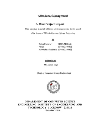 Attendance Management
A Mini Project Report
Mini submitted in partial fulfillment of the requirements for the award
of the degree of MCA in Computer Science Engineering
By
Richa Panwar (1405214044)
Pooja (1405214036)
Namrata Srivastava (1405214032)
Submitted to
Mr. Jayram Singh
(Dept. of Computer Science Engineering)
DEPARTMENT OF COMPUTER SCIENCE
ENGINEERING INSTITUTE OF ENGINEERING AND
TECHNOLOGY LUCKNOW - 226021
December 7, 2016
 