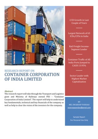 RESEARCH REPORT ON
CONTAINER CORPORATION
OF INDIA LIMITED
Abstract
The research report will take through the Transport and Logistics
giant and Ministry of Railways owned PSU - “Container
Corporation of India Limited”. The report will help to understand
key fundamentals, technical and key financials of the company as
well as help to clear the vision of the investors for the company.
2.5X Growth in Last
Couple of Years
Largest Network of 63
ICDs/CFSs in India
Rail Freight Income-
Segment Leader
Container Traffic of All
India Ports Jumped to
CAGR 13.95%
Sector Leader with
Highest Market
Capitalization
BY
MR. SWAROOP PANDAO
swarooppandao@gmail.com
Sample Report
For Personal Use Only
 