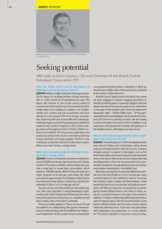 ENERGY INTERVIEW
Besim Şişman, CEO and Chairman of the Board, Turkish Petroleum
Corporation (TP)
How can Turkey work towards decreasing its
dependence on costly energy imports?
ŞİŞMAN:Turkeyisamajorconsumerofenergy,account-
ing for about 1% of global primary energy consump-
tion, or 120m tonnes of oil equivalents per year. This
figure will continue to rise as the country works to
becomeoneoftheworld’stop10economiesby2023.
Unlike some of its neighbours, Turkey is not a hydro-
carbon-rich country and has to purchase resources
abroad to cover around 70% of its energy consump-
tion,importing90%ofitsoiland98%ofitsnaturalgas.
Havingtoimportsomuchfromabroadputssignificant
strains on the country’s finances: in 2013 alone, ener-
gy made up the largest portion of Turkey’s $65bn cur-
rent account deficit. TP is the primary exploration and
production entity in the country and works to develop
Turkey’s domestic oil and gas supplies. The firm is also
investing in production abroad to help reduce expen-
ditures and meet Turkey’s energy needs.
What role is domestic production playing in meet-
ing Turkey’s energy needs?
ŞİŞMAN: In terms of domestic petroleum production,
around 50,000 barrels per day are produced in Turkey,
of which TP produces 40,000. Unfortunately, this puts
only a small dent in overall daily consumption, which
stands at 700,000 barrels. While Turkey will never be a
major producer of oil and gas, some areas, like shale
gas,presentopportunities.Accordingtoareportbythe
International Energy Agency, Turkey has a production
potential of 20trn cu ft of shale gas and oil.
As such, we are currently working on two shale proj-
ects. One, near Diyarbakır, is being developed in part-
nership with Shell. Drilling has finished and the well is
being fractured. Once this process is complete we will
have a better idea of the basin’s potential.
There is a similar project in Thrace on which TP and
ExxonMobil are collaborating. We signed a memoran-
dum of understanding with ExxonMobil and Hallibur-
toninSeptember2014toassessThrace’spotentialfor
unconventional hydrocarbons. Hopefully, in 2016 we
should have a better idea of the production potential
of the nation’s shale reservoirs.
Another area of opportunity is the Black Sea, where
we have engaged in seismic mapping operations to
identifypromisingareas.Ingeneral,itappearsthatthe
eastern portion of the sea can produce oil, while there
is more gas on the western side. Given the expense of
deepwater wells – $250m-300m each – TP has part-
neredwithinternationalplayerslikeExxonMobil,Petro-
bras and Chevron to develop six wells. We are hoping
to drill more wells in the area in 2015. In addition, new
exploration and production activities are going on in
the Mediterranean, off Antalya and İskenderun.
WhereistherethemostpotentialforTurkishexplo-
ration and production abroad?
ŞİŞMAN:Theeasiestplacesinwhichtooperatearethe
ones close to Turkey, such as Azerbaijan, which shares
cultural and historical links with the country. Turkey is
already involved in projects in Azerbaijan, such as the
ShahDenizfields,andwearehopingtoworkwiththem
moreinthefuture.WearealsoactiveinplaceslikeIraq
and Afghanistan, which are very attractive from a pro-
ductionstandpoint,thoughpoliticalissuessometimes
overshadow investments in the Middle East.
Africaalsohassignificantpotential.Whilemostpeo-
ple know that North Africa is rich in oil and gas, many
overlook nations in the continent’s interior. Countries
like Somalia, Sudan, Angola and Mozambique, while
somewhat risky from an economic and political stand-
point, will likely be important oil-producing countries
going forward. Where there is risk, there is return; so,
we are currently focused on this part of the world. In
addition,ifTurkey’srelationshipwithIsraelandGreece
were to improve, places like the Levantine Basin in the
Eastern Mediterranean and the areas around Cyprus
could also yield resources. Given the costs associated
with exploration and production, it is more realistic
for TP to be an operator in countries close to Turkey.
108
Seeking potential
OBG talks to Besim Şişman, CEO and Chairman of the Board, Turkish
Petroleum Corporation (TP)
www.oxfordbusinessgroup.com/country/turkey
 