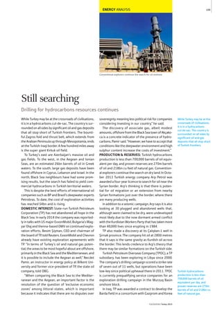 ENERGY ANALYSIS
Conventional explorers continue the search for oil onshore
WhileTurkeymaybeatthecrossroadsofcivilisations,
it is in a hydrocarbons cul-de-sac. The country is sur-
roundedonallsidesbysignificantoilandgasdeposits
that all stop short of Turkish frontiers. The bounti-
ful Zagros fold and thrust belt, which extends from
theArabianPeninsulaupthroughMesopotamia,ends
at the Turkish-Iraqi border. A few hundred miles away
is the super giant Kirkuk oil field.
To Turkey’s east are Azerbaijan’s massive oil and
gas fields. To the west, in the Aegean and Ionian
Seas, are an estimated 26bn barrels of oil in Greek
waters. To the south, large gas deposits have been
found offshore in Cyprus, Lebanon and Israel. In the
north, Black Sea neighbours have had some prom-
ising results, but the search has failed to yield com-
mercial hydrocarbons in Turkish territorial waters.
This is despite the best efforts of international oil
companiessuchasBPandBrazil’sdeepwaterexperts
Petrobras. To date, the cost of exploration activities
has reached $4bn and is rising.
DOMESTIC INTEREST: State-run Turkish Petroleum
Corporation (TP) has not abandoned all hope in the
Black Sea. In early 2014 the company was reported-
ly in talks with US major ExxonMobil, Bulgaria’s Mag-
yar Olaj and Vienna-based OMV on continued explo-
ration efforts, Besim Şişman, CEO and chairman of
theboardofTP,toldReuters.ExxonMobilandChevron
already have existing exploration agreements with
TP. “In terms of Turkey’s oil and natural gas poten-
tial, the areas to be most hopeful about are offshore,
primarilyintheBlackSeaandtheMediterranean,and
it is possible to include the Aegean as well,” Necdet
Pamir, an instructor in energy policy at Bilkent Uni-
versity and former vice-president of TP, the state oil
company, told OBG.
“When comparing the Black Sea to the Mediter-
ranean and the Aegean, an important factor is the
resolution of the question of ‘exclusive economic
zones’ among littoral states, which is important
because it indicates that there are no disputes over
sovereignty, meaning less political risk for companies
considering investing in our country,” he said.
The discovery of associate gas, albeit modest
amounts,offshorefromtheBlackSeatownofAkçako-
ca is a concrete indicator of the presence of hydro-
carbons,Pamirsaid.“However,wehavetoacceptthat
conditions like the deepwater environment and high
sulphur content increase the costs of investment.”
PRODUCTION & RESERVES: Turkish hydrocarbons
production is less than 700,000 barrels of oil equiv-
alent per day, and proven reserves are 270m barrels
of oil and 218bn cu feet of natural gas. Convention-
al explorers continue the search on dry land. In Octo-
ber 2013 Turkish energy company Arp Petrol was
awarded a four-year licence to search for oil near the
Syrian border. Arp’s thinking is that there is poten-
tial for oil migration or an extension from nearby
Syrian formations just over the border, where there
are many producing wells.
In addition to a seismic campaign, Arp says it is also
looking at 30 plugged and abandoned wells that,
although were claimed to be dry, were undeveloped
most likely due to the now dormant armed conflict
with the Kurdistan Workers Party that has taken more
than 40,000 lives since erupting in 1984.
TP also made a discovery at its Çalışkan-1 well in
Şirnak province. The company hit oil at 2800 metres
that it says is the same gravity as Kurdish oil across
the border. This lends credence to Arp’s theory that
there may be similar formations on the Turkish side.
Turkish Petroleum Overseas Company (TPOC), a TP
subsidiary, has been exploring in Libya since 2000.
The company’s drilling campaign scored a strike rate
of seven out of 11 wells, but operations have been
low-key since political upheaval there in 2011. TPOC
is currently prequalifying service companies for an
exploration drilling campaign in the Murzuq Basin
onshore block.
In Iraq, TP was awarded a contract to develop the
Barda field in a consortium with Gazprom and Korea
While Turkey may be at the
crossroads of civilisations,
it is in a hydrocarbons
cul-de-sac. The country is
surrounded on all sides by
significant oil and gas
deposits that all stop short
of Turkish frontiers.
109
THEREPORT Turkey 2015
Turkish hydrocarbons
production is less than
700,000 barrels of oil
equivalent per day, and
proven reserves are 270m
barrels of oil and 218bn cu
feet of natural gas.
Still searching
Drilling for hydrocarbons resources continues
 