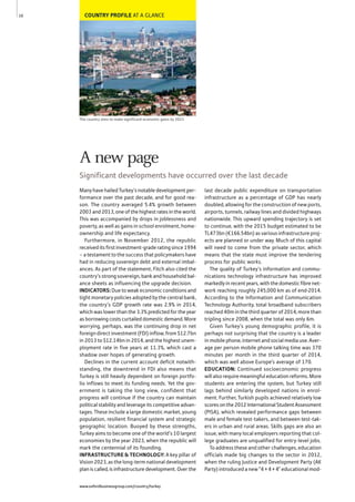 COUNTRY PROFILE AT A GLANCE
The country aims to make significant economic gains by 2023
Many have hailed Turkey’s notable development per-
formance over the past decade, and for good rea-
son. The country averaged 5.4% growth between
2003 and 2013, one of the highest rates in the world.
This was accompanied by drops in joblessness and
poverty, as well as gains in school enrolment, home-
ownership and life expectancy.
Furthermore, in November 2012, the republic
received its first investment-grade rating since 1994
– a testament to the success that policymakers have
had in reducing sovereign debt and external imbal-
ances. As part of the statement, Fitch also cited the
country’s strong sovereign, bank and household bal-
ance sheets as influencing the upgrade decision.
INDICATORS: Due to weak economic conditions and
tight monetary policies adopted by the central bank,
the country’s GDP growth rate was 2.9% in 2014,
which was lower than the 3.3% predicted for the year
as borrowing costs curtailed domestic demand. More
worrying, perhaps, was the continuing drop in net
foreign direct investment (FDI) inflow, from $12.7bn
in 2013 to $12.14bn in 2014, and the highest unem-
ployment rate in five years at 11.3%, which cast a
shadow over hopes of generating growth.
Declines in the current account deficit notwith-
standing, the downtrend in FDI also means that
Turkey is still heavily dependent on foreign portfo-
lio inflows to meet its funding needs. Yet the gov-
ernment is taking the long view, confident that
progress will continue if the country can maintain
political stability and leverage its competitive advan-
tages. These include a large domestic market, young
population, resilient financial system and strategic
geographic location. Buoyed by these strengths,
Turkey aims to become one of the world’s 10 largest
economies by the year 2023, when the republic will
mark the centennial of its founding.
INFRASTRUCTURE & TECHNOLOGY: A key pillar of
Vision 2023, as the long-term national development
plan is called, is infrastructure development. Over the
last decade public expenditure on transportation
infrastructure as a percentage of GDP has nearly
doubled, allowing for the construction of new ports,
airports, tunnels, railway lines and divided highways
nationwide. This upward spending trajectory is set
to continue, with the 2015 budget estimated to be
TL473bn (€166.54bn) as various infrastructure proj-
ects are planned or under way. Much of this capital
will need to come from the private sector, which
means that the state must improve the tendering
process for public works.
The quality of Turkey’s information and commu-
nications technology infrastructure has improved
markedly in recent years, with the domestic fibre net-
work reaching roughly 245,000 km as of end-2014.
According to the Information and Communication
Technology Authority, total broadband subscribers
reached 40m in the third quarter of 2014, more than
tripling since 2008, when the total was only 6m.
Given Turkey’s young demographic profile, it is
perhaps not surprising that the country is a leader
in mobile phone, internet and social media use. Aver-
age per person mobile phone talking time was 370
minutes per month in the third quarter of 2014,
which was well above Europe’s average of 170.
EDUCATION: Continued socioeconomic progress
will also require meaningful education reforms. More
students are entering the system, but Turkey still
lags behind similarly developed nations in enrol-
ment. Further, Turkish pupils achieved relatively low
scoresonthe2012InternationalStudentAssessment
(PISA), which revealed performance gaps between
male and female test-takers, and between test-tak-
ers in urban and rural areas. Skills gaps are also an
issue, with many local employers reporting that col-
lege graduates are unqualified for entry-level jobs.
To address these and other challenges, education
officials made big changes to the sector in 2012,
when the ruling Justice and Development Party (AK
Party) introduced a new “4 + 4 + 4” educational mod-
10
A new page
Significant developments have occurred over the last decade
www.oxfordbusinessgroup.com/country/turkey
 