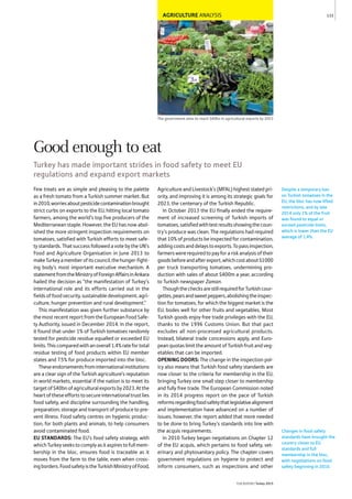 AGRICULTURE ANALYSIS
The government aims to reach $40bn in agricultural exports by 2023
Few treats are as simple and pleasing to the palette
as a fresh tomato from a Turkish summer market. But
in2010,worriesaboutpesticidecontaminationbrought
strict curbs on exports to the EU, hitting local tomato
farmers, among the world’s top five producers of the
Mediterranean staple. However, the EU has now abol-
ished the more stringent inspection requirements on
tomatoes, satisfied with Turkish efforts to meet safe-
ty standards. That success followed a vote by the UN’s
Food and Agriculture Organisation in June 2013 to
makeTurkeyamemberofitscouncil,thehunger-fight-
ing body’s most important executive mechanism. A
statementfromtheMinistryofForeignAffairsinAnkara
hailed the decision as “the manifestation of Turkey’s
international role and its efforts carried out in the
fieldsoffoodsecurity,sustainabledevelopment,agri-
culture, hunger prevention and rural development.”
This manifestation was given further substance by
the most recent report from the European Food Safe-
ty Authority, issued in December 2014. In the report,
it found that under 1% of Turkish tomatoes randomly
tested for pesticide residue equalled or exceeded EU
limits.Thiscomparedwithanoverall1.4%ratefortotal
residue testing of food products within EU member
states and 7.5% for produce imported into the bloc.
Theseendorsementsfrominternationalinstitutions
are a clear sign of the Turkish agriculture’s reputation
in world markets, essential if the nation is to meet its
targetof$40bnofagriculturalexportsby2023.Atthe
heartoftheseeffortstosecureinternationaltrustlies
food safety, and discipline surrounding the handling,
preparation, storage and transport of produce to pre-
vent illness. Food safety centres on hygienic produc-
tion, for both plants and animals, to help consumers
avoid contaminated food.
EU STANDARDS: The EU’s food safety strategy, with
whichTurkeyseekstocomplyasitaspirestofullmem-
bership in the bloc, ensures food is traceable as it
moves from the farm to the table, even when cross-
ingborders.FoodsafetyistheTurkishMinistryofFood,
Agriculture and Livestock’s (MFAL) highest stated pri-
ority, and improving it is among its strategic goals for
2023, the centenary of the Turkish Republic.
In October 2013 the EU finally ended the require-
ment of increased screening of Turkish imports of
tomatoes,satisfiedwithtestresultsshowingthecoun-
try’s produce was clean. The regulations had required
that10%ofproductsbeinspectedforcontamination,
addingcostsanddelaystoexports.Topassinspection,
farmerswererequiredtopayforariskanalysisoftheir
goodsbeforeandafterexport,whichcostabout$1000
per truck transporting tomatoes, undermining pro-
duction with sales of about $400m a year, according
to Turkish newspaper Zaman.
ThoughthechecksarestillrequiredforTurkishcour-
gettes,pearsandsweetpeppers,abolishingtheinspec-
tion for tomatoes, for which the biggest market is the
EU, bodes well for other fruits and vegetables. Most
Turkish goods enjoy free trade privileges with the EU,
thanks to the 1996 Customs Union. But that pact
excludes all non-processed agricultural products.
Instead, bilateral trade concessions apply, and Euro-
peanquotaslimittheamountofTurkishfruitandveg-
etables that can be imported.
OPENING DOORS: The change in the inspection pol-
icy also means that Turkish food safety standards are
now closer to the criteria for membership in the EU,
bringing Turkey one small step closer to membership
and fully free trade. The European Commission noted
in its 2014 progress report on the pace of Turkish
reformsregardingfoodsafetythatlegislativealignment
and implementation have advanced on a number of
issues; however, the report added that more needed
to be done to bring Turkey’s standards into line with
the acquis requirements.
In 2010 Turkey began negotiations on Chapter 12
of the EU acquis, which pertains to food safety, vet-
erinary and phytosanitary policy. The chapter covers
government regulations on hygiene to protect and
inform consumers, such as inspections and other
Despite a temporary ban
on Turkish tomatoes in the
EU, the bloc has now lifted
restrictions, and by late
2014 only 1% of the fruit
was found to equal or
exceed pesticide limits,
which is lower than the EU
average of 1.4%.
133
THEREPORT Turkey 2015
Changes in food safety
standards have brought the
country closer to EU
standards and full
membership in the bloc,
with negotiations on food
safety beginning in 2010.
Good enough to eat
Turkey has made important strides in food safety to meet EU
regulations and expand export markets
 