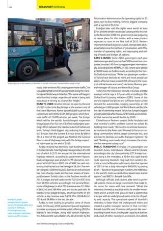 TRANSPORT OVERVIEW
roads,theirenvironsfill,creatingevenmoretraffic,”he
said,addingthatsome8mpeopledwellalongtheTrans-
EuropeanMotorwayinIstanbul.“Thesamewillhappen
with the third bridge, regardless of what is being said
now about it serving as a transit for freight.”
ROAD TO IZMIR: Another link set to open by the end
of 2015 is the Izmit Bay Bridge at the eastern end of
the Sea of Marmara. Rome-based Astaldi is part of the
consortium behind the $1bn BOT project, which fore-
sees traffic of 35,000 vehicles per week. The bridge,
which will be the world’s fourth-longest suspension
bridge,ispartofanTL11bn(€3.87bn)roadprojectspan-
ning433kmbetweentheIstanbulsuburbofGebzeand
Izmir, Turkey’s third-biggest city, reducing travel time
to 3.5 hours from the current 8.5-hour drive. By March
2014, a third of the project was finished, the General
Directorate of Highways said, with the bridge expect-
ed to be open by the end of 2015.
Turkeycertainlyhasbeenonaroad-buildingmission
inthelastdecade.Totalhighwaymileagetodayis65,382
km, of which 12,573 km are part of the international
highway network, according to government figures.
Dualcarriagewaysspanatotal21,277kilometres,com-
paredwith6101kmin2003,theMTMAChassaid,esti-
matingthathasledtoafuelsavingsof$9.3bn.Themin-
istrytargets37,000kmby2023.Evenasairandrailtravel
has risen sharply, roads are the main means of trans-
port between Turkish cities. In the first two months of
2015,bridgesandtollroadsearnedTL151m(€53.2m)
from 68.79m vehicles, according to the General Direc-
torateofHighways.Inallof2014,revenuewasTL1.04bn
(€366.2m) and 399.49m cars and trucks paid tolls. At
Istanbul’s two extant bridges, which see traffic of 1m
vehicles a day, revenue was TL296.37m (€104.4m) in
2014 and $4.88bn in the last decade.
Turkey is now looking to privatise some of those
roads. In February 2014 parliament passed legislation
tocreateacompanyandinitialpublicoffering(IPO)for
Istanbul’s two bridges, along with certain highways.
This followed the cancellation of a 2012 tender by the
PrivatisationAdministrationforoperatingrightsfor25
years, won by Koç Holding, Turkey’s biggest company,
with a top bid of $5.72bn.
Erdoğan later said the rights were worth at least
$7bn,andthetenderresultwassubsequentlyrescind-
ed. By November 2014 the government was preparing
to revive plans for the tender, with a new process
expected to start in the first half of 2015. Reuters
reportedthatbankingsourcessaidadesignatedadvis-
erwilldeterminethemethodofprivatisation,withIPOs,
transfer of operating rights, and regrouping and sell-
ing of roads and bridges all options.
CARS & BUSES: Some 200m passengers each year
takebusesoperatedbymorethan500licensedbuscom-
panies;another140firmscarrypassengersinternation-
ally,accordingtotheMTMAC.In2013therewerealmost
220,000busesonTurkishroads,accordingtotheTurk-
ishStatisticalInstitute.“Whilebuspassengernumbers
in Turkey have declined as more and more people are
abletoaffordairtravel,around85%oftravelinthecoun-
tryisstillviabussesandtrains,”saidImranOkumuş,gen-
eral manager of Ulusoy and Varan Bus Group.
Turkey has the lowest car-density in Europe and the
average vehicle age is 12 years old, according to the
Global Fuel Economy Initiative (GFEI). Some of the
world’s highest fuel prices and stiff taxes have curbed
demand for automobiles, keeping ownership at 110
vehiclesper1000people,theWorldBanksaid.Butthe
lowrateofownershipmeansTurkeyhasEurope’sbiggest
growthpotentialafterRussia,GFEInoted,andestimat-
ed that ownership would double by 2020.
GlobalSource Partners analyst Atilla Yeşilada said
that Istanbul’s traffic problem cannot be solved by
buildingmoreroads.“Weneedtoincentivisebusiness-
es to move to the Asian side. We need to focus on cre-
ating communities where people commute less, and
we need to develop our public transport systems,” he
said. “Building more roads simply increases the incen-
tive for everyone to buy a car.”
PUBLIC TRANSPORT: Everyday 7m passengers use
Istanbul’s buses, metrobuses, railways and ferryboats,
accordingtothecity’sbusauthority,IETT.Amajorsuc-
cess story is the metrobus, a 50-km bus rapid transit
route spanning Istanbul’s ring road from western dis-
trictsacrosstheBosphorusBridgetoAsiathatopened
in 2007. It has a daily ridership of 800,000, according
toIETT.“Basedonitspassengernumbers,themetrobus
is the world’s most successful bus-based mass transit
system,” said METU’s Babalık-Sutcliffe.
Although officials and citizens alike tend to prefer
rail systems, these are large investments that make lit-
tle sense for areas with low demand. “What the
metrobusshoweduswasthatwithafarsmallerinvest-
ment and in a short time, you can have a system that
is on par with an underground metro in terms of qual-
ity and capacity. The operational speed of Istanbul’s
metrobus is faster than the underground metro and
created a public transport service in that corridor,”
Babalık-Sutcliffe said. Problems still persist like over-
crowdinginpeakhours,inadequatecapacityatstations
and a lack of other routes on a network, she added.
138
Turkey has one of the lowest car densities in Europe, and public transportation usage is high
Istanbul’s public
transportation system
serves 7m people daily via a
variety of methods,
including buses, the
rapid-transport metrobus
system and ferryboats.
www.oxfordbusinessgroup.com/country/turkey
 