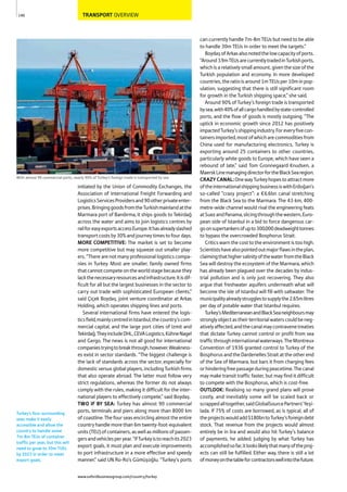 TRANSPORT OVERVIEW
initiated by the Union of Commodity Exchanges, the
Association of International Freight Forwarding and
LogisticsServicesProvidersand90otherprivateenter-
prises.BringinggoodsfromtheTurkishmainlandatthe
Marmara port of Bandırma, it ships goods to Tekirdağ
across the water and aims to join logistics centres by
railforeasyexportsaccessEurope.Ithasalreadyslashed
transport costs by 30% and journey times to four days.
MORE COMPETITIVE: The market is set to become
more competitive but may squeeze out smaller play-
ers. “There are not many professional logistics compa-
nies in Turkey. Most are smaller, family owned firms
thatcannotcompeteontheworldstagebecausethey
lackthenecessaryresourcesandinfrastructure.Itisdif-
ficult for all but the largest businesses in the sector to
carry out trade with sophisticated European clients,”
said Çiçek Boydaş, joint venture coordinator at Arkas
Holding, which operates shipping lines and ports.
Several international firms have entered the logis-
ticsfield,mainlycentredinIstanbul,thecountry’scom-
mercial capital, and the large port cities of Izmit and
Tekirdağ.TheyincludeDHL,CEVALogistics,KühneNagel
and Gergo. The news is not all good for international
companiestryingtobreakthrough,however.Weakness-
es exist in sector standards. “The biggest challenge is
the lack of standards across the sector, especially for
domestic versus global players, including Turkish firms
that also operate abroad. The latter must follow very
strict regulations, whereas the former do not always
comply with the rules, making it difficult for the inter-
national players to effectively compete,” said Boydaş.
TWO IF BY SEA: Turkey has almost 90 commercial
ports, terminals and piers along more than 8000 km
of coastline. The four seas encircling almost the entire
country handle more than 6m twenty-foot-equivalent
units(TEU)ofcontainers,aswellasmillionsofpassen-
gersandvehiclesperyear.“IfTurkeyistoreachits2023
export goals, it must plan and execute improvements
to port infrastructure in a more effective and speedy
manner,” said UN Ro-Ro’s Gümüşoğlu. “Turkey’s ports
can currently handle 7m-8m TEUs but need to be able
to handle 30m TEUs in order to meet the targets.”
BoydaşofArkasalsonotedthelowcapacityofports.
“Around3.9mTEUsarecurrentlytradedinTurkishports,
whichisarelativelysmallamount,giventhesizeofthe
Turkish population and economy. In more developed
countries,theratioisaround1mTEUsper10minpop-
ulation, suggesting that there is still significant room
for growth in the Turkish shipping space,” she said.
Around 90% of Turkey’s foreign trade is transported
bysea,with40%ofallcargohandledbystate-controlled
ports, and the flow of goods is mostly outgoing. “The
uptick in economic growth since 2012 has positively
impactedTurkey’sshippingindustry.Foreveryfivecon-
tainersimported,mostofwhicharecommoditiesfrom
China used for manufacturing electronics, Turkey is
exporting around 25 containers to other countries,
particularly white goods to Europe, which have seen a
rebound of late,” said Tom Gronnegaard Knudsen, a
MaerskLinemanagingdirectorfortheBlackSearegion.
CRAZYCANAL:OnewayTurkeyhopestoattractmore
oftheinternationalshippingbusinessiswithErdoğan’s
so-called “crazy project”: a €6.6bn canal stretching
from the Black Sea to the Marmara. The 43-km, 400-
metre-wide channel would rival the engineering feats
atSuezandPanama,slicingthroughthewestern,Euro-
pean side of Istanbul in a bid to force dangerous car-
goonsupertankersofupto300,000deadweighttonnes
to bypass the overcrowded Bosphorus Strait.
Critics warn the cost to the environment is too high.
Scientistshavealsopointedoutmajorflawsintheplan,
claimingthathighersalinityofthewaterfromtheBlack
Sea will destroy the ecosystem of the Marmara, which
has already been plagued over the decades by indus-
trial pollution and is only just recovering. They also
argue that freshwater aquifers underneath what will
become the isle of Istanbul will fill with saltwater. The
municipalityalreadystrugglestosupplythe2.65mlitres
per day of potable water that Istanbul requires.
Turkey’sMediterraneanandBlackSeaneighboursmay
stronglyobjectastheirterritorialwaterscouldbeneg-
ativelyaffected,andthecanalmaycontravenetreaties
that dictate Turkey cannot control or profit from sea
trafficthroughinternationalwaterways.TheMontreux
Convention of 1936 granted control to Turkey of the
BosphorusandtheDardenellesStraitattheotherend
of the Sea of Marmara, but bars it from charging fees
orhinderingfreepassageduringpeacetime.Thecanal
may make transit traffic faster, but may find it difficult
to compete with the Bosphorus, which is cost-free.
OUTLOOK: Realising so many grand plans will prove
costly, and inevitably some will be scaled back or
scrappedalltogether,saidGlobalSourcePartners’Yeşi-
lada. If 75% of costs are borrowed, as is typical, all of
theprojectswouldadd$180bntoTurkey’sforeigndebt
stock. That revenue from the projects would almost
entirely be in lira and would also hit Turkey’s balance
of payments, he added. Judging by what Turkey has
accomplishedsofar,itlookslikelythatmanyoftheproj-
ects can still be fulfilled. Either way, there is still a lot
ofmoneyonthetableforcontractorswellintothefuture.
140
With almost 90 commercial ports, nearly 90% of Turkey’s foreign trade is transported by sea
Turkey’s four surrounding
seas make it easily
accessible and allow the
country to handle some
7m-8m TEUs of container
traffic per year, but this will
need to grow to 30m TUEs
by 2023 in order to meet
export goals.
www.oxfordbusinessgroup.com/country/turkey
 