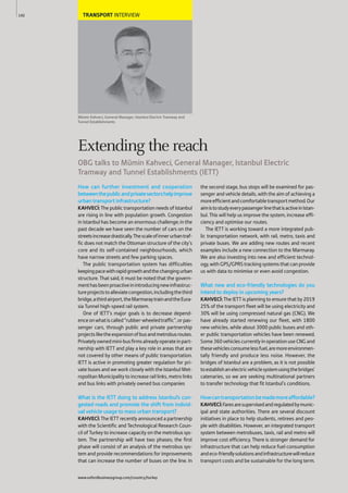 TRANSPORT INTERVIEW
Mümin Kahveci, General Manager, Istanbul Electric Tramway and
Tunnel Establishments
How can further investment and cooperation
betweenthepublicandprivatesectorshelpimprove
urban transport infrastructure?
KAHVECİ:The public transportation needs of Istanbul
are rising in line with population growth. Congestion
in Istanbul has become an enormous challenge; in the
past decade we have seen the number of cars on the
streetsincreasedrastically.Thescaleofinnerurbantraf-
fic does not match the Ottoman structure of the city’s
core and its self-contained neighbourhoods, which
have narrow streets and few parking spaces.
The public transportation system has difficulties
keepingpacewithrapidgrowthandthechangingurban
structure. That said, it must be noted that the govern-
menthasbeenproactiveinintroducingnewinfrastruc-
tureprojectstoalleviatecongestion,includingthethird
bridge,athirdairport,theMarmaraytrainandtheEura-
sia Tunnel high-speed rail system.
One of IETT’s major goals is to decrease depend-
enceonwhatiscalled“rubber-wheeledtraffic”,orpas-
senger cars, through public and private partnership
projectsliketheexpansionofbusandmetrobusroutes.
Privatelyownedmini-busfirmsalreadyoperateinpart-
nership with IETT and play a key role in areas that are
not covered by other means of public transportation.
IETT is active in promoting greater regulation for pri-
vate buses and we work closely with the Istanbul Met-
ropolitan Municipality to increase rail links, metro links
and bus links with privately owned bus companies
What is the IETT doing to address Istanbul’s con-
gested roads and promote the shift from individ-
ual vehicle usage to mass urban transport?
KAHVECİ: The IETT recently announced a partnership
with the Scientific and Technological Research Coun-
cil of Turkey to increase capacity on the metrobus sys-
tem. The partnership will have two phases; the first
phase will consist of an analysis of the metrobus sys-
tem and provide recommendations for improvements
that can increase the number of buses on the line. In
the second stage, bus stops will be examined for pas-
senger and vehicle details, with the aim of achieving a
moreefficientandcomfortabletransportmethod.Our
aimistostudyeverypassengerlinethatisactiveinIstan-
bul. This will help us improve the system, increase effi-
ciency and optimise our routes.
The IETT is working toward a more integrated pub-
lic transportation network, with rail, metro, taxis and
private buses. We are adding new routes and recent
examples include a new connection to the Marmaray.
We are also investing into new and efficient technol-
ogy, with GPS/GPRS tracking systems that can provide
us with data to minimise or even avoid congestion.
What new and eco-friendly technologies do you
intend to deploy in upcoming years?
KAHVECİ: The IETT is planning to ensure that by 2019
25% of the transport fleet will be using electricity and
30% will be using compressed natural gas (CNG). We
have already started renewing our fleet, with 1800
new vehicles, while about 3000 public buses and oth-
er public transportation vehicles have been renewed.
Some360vehiclescurrentlyinoperationuseCNGand
thesevehiclesconsumelessfuel,aremoreenvironmen-
tally friendly and produce less noise. However, the
bridges of Istanbul are a problem, as it is not possible
toestablishanelectricvehiclesystemusingthebridges’
catenaries, so we are seeking multinational partners
to transfer technology that fit Istanbul’s conditions.
Howcantransportationbemademoreaffordable?
KAHVECİ:Faresaresupervisedandregulatedbymunic-
ipal and state authorities. There are several discount
initiatives in place to help students, retirees and peo-
ple with disabilities. However, an integrated transport
system between metrobuses, taxis, rail and metro will
improve cost efficiency. There is stronger demand for
infrastructure that can help reduce fuel consumption
andeco-friendlysolutionsandinfrastructurewillreduce
transport costs and be sustainable for the long term.
142
Extending the reach
OBG talks to Mümin Kahveci, General Manager, Istanbul Electric
Tramway and Tunnel Establishments (IETT)
www.oxfordbusinessgroup.com/country/turkey
 