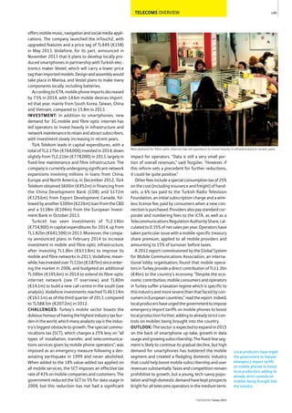 TELECOMS OVERVIEW
offersmobilemusic,navigationandsocialmediaappli-
cations. The company launched the inTouch2, with
upgraded features and a price tag of TL449 (€158)
in May 2013. Vodafone, for its part, announced in
November 2013 that it plans to develop locally pro-
duced smartphones in partnership with Turkish elec-
tronics maker Vestel, which will carry a lower price
tagthanimportedmodels.Designandassemblywould
take place in Manisa, and Vestel plans to make many
components locally, including batteries.
AccordingtoICTA,mobilephoneimportsdecreased
by 7.5% in 2014, with 14.6m mobile devices import-
ed that year, mainly from South Korea, Taiwan, China
and Vietnam, compared to 15.8m in 2013.
INVESTMENT: In addition to smartphones, new
demand for 3G mobile and fibre-optic internet has
led operators to invest heavily in infrastructure and
networkmaintenancetoretainandattractsubscribers,
with investment slowly increasing in recent years.
Türk Telekom leads in capital expenditures, with a
total of TL2.17bn (€764,000) invested in 2014, down
slightly from TL2.21bn (€778,000) in 2013, largely in
fixed-line maintenance and fibre infrastructure. The
company is currently undergoing significant network
expansions involving millions in loans from China,
Europe and North America; in December 2012, Türk
Telekom obtained $600m (€452m) in financing from
the China Development Bank (CDB) and $172m
(€129.6m) from Export Development Canada, fol-
lowedbyanother$300m(€226m)loanfromtheCBD
and a $138m (€104m) from the European Invest-
ment Bank in October 2013.
Turkcell has seen investments of TL2.14bn
(€754,900) in capital expenditures for 2014, up from
TL1.82bn (€641,500) in 2013. Moreover, the compa-
ny announced plans in February 2014 to increase
investment in mobile and fibre-optic infrastructure,
after investing TL1.8bn (€633.8m) to improve its
mobile and fibre networks in 2013. Vodafone, mean-
while,hasinvestedoverTL11bn(€3.87bn)sinceenter-
ing the market in 2006, and budgeted an additional
TL300m (€105.6m) in 2014 to extend its fibre-optic
internet network (see IT overview) and TL40m
(€14.1m) to build a new call centre in the south (see
analysis). Vodafone investments reached TL463.14m
(€163.1m) as of the third quarter of 2013, compared
to TL588.5m (€207.2m) in 2012.
CHALLENGES: Turkey’s mobile sector boasts the
dubioushonourofhavingthehighestindustrytaxbur-
denintheworld,whichmanyanalystssayistheindus-
try’s biggest obstacle to growth. The special commu-
nications tax (SCT), which charges a 25% levy on “all
types of installation, transfer, and telecommunica-
tions services given by mobile phone operators”, was
imposed as an emergency measure following a dev-
astating earthquake in 1999 and never abolished.
When added to the 18% value-added tax applied on
all mobile services, the SCT imposes an effective tax
rateof43%onmobilecompaniesandcustomers.The
government reduced the SCT to 5% for data usage in
2009, but this reduction has not had a significant
impact for operators. “Data is still a very small por-
tion of overall revenues,” said Tezgüler. “However, if
this reform sets a precedent for further reductions,
it could be quite positive.”
Otherfeesincludeaspecialconsumptiontaxof25%
onthecost(includinginsuranceandfreight)ofhand-
sets, a 6% tax paid to the Turkish Radio Television
Foundation, an initial subscription charge and a wire-
less license fee, paid by consumers when a new con-
nectionispurchased.Providersalsopaystandardcor-
porate and numbering fees to the ICTA, as well as a
TelecommunicationsRegulationAuthorityShare,cal-
culatedto0.35%ofnetsalesperyear.Operatorshave
taken particular issue with a mobile-specific treasury
share premium, applied to all mobile providers and
amounting to 15% of turnover before taxes.
A 2012 report commissioned by the Global System
for Mobile Communications Association, an interna-
tional lobby organisation, found that mobile opera-
torsinTurkeyprovideadirectcontributionofTL11.3bn
(€4bn) to the country’s economy. “Despite the eco-
nomiccontribution,mobileconsumersandoperators
in Turkey suffer a taxation regime which is specific to
thisindustryandmoreseverethanthatfacedbycon-
sumersinEuropeancountries,”readthereport.Indeed,
localproducershaveurgedthegovernmenttoimpose
emergency import tariffs on mobile phones to boost
localproductionfurther,addingtoalreadystrictcon-
trols on mobiles being brought into the country.
OUTLOOK: Thesectorisexpectedtoexpandin2015
on the back of smartphone up-take, growth in data
usageandgrowingsubscribership.Thefixed-lineseg-
ment is likely to continue its gradual decline, but high
demand for smartphones has bolstered the mobile
segment and created a fledgling domestic industry
thatcouldhelpboostmobilesubscribershipanduser
revenuessubstantially.Taxesandcompetitionremain
prohibitive to growth, but a young, tech-savvy popu-
lationandhighdomesticdemandhavekeptprospects
bright for all telecoms operators in the medium term.
149
THEREPORT Turkey 2015
New demand for fibre-optic internet has led operators to invest heavily in infrastructure in recent years
Local producers have urged
the government to impose
emergency import tariffs
on mobile phones to boost
local production, adding to
already strict controls on
mobiles being brought into
the country.
 