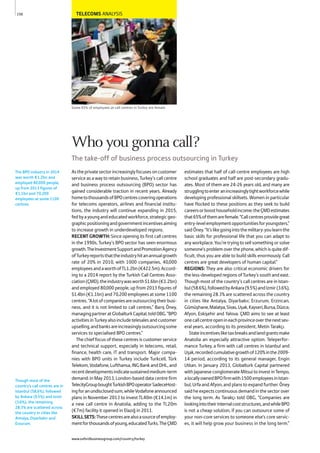 TELECOMS ANALYSIS
Some 65% of employees at call centres in Turkey are female
Astheprivatesectorincreasinglyfocusesoncustomer
service as a way to retain business, Turkey’s call centre
and business process outsourcing (BPO) sector has
gained considerable traction in recent years. Already
hometothousandsofBPOcentrescoveringoperations
for telecoms operators, airlines and financial institu-
tions, the industry will continue expanding in 2015,
fedbyayoungandeducatedworkforce,strategicgeo-
graphicpositioningandgovernmentincentivesaiming
to increase growth in underdeveloped regions.
RECENT GROWTH: Since opening its first call centres
in the 1990s, Turkey’s BPO sector has seen enormous
growth.TheInvestmentSupportandPromotionAgency
ofTurkeyreportsthattheindustryhitanannualgrowth
rate of 20% in 2010, with 1000 companies, 40,000
employeesandaworthofTL1.2bn(€422.5m).Accord-
ing to a 2014 report by the Turkish Call Centres Asso-
ciation(ÇMD),theindustrywasworth$1.6bn(€1.2bn)
and employed 80,000 people, up from 2013 figures of
$1.4bn (€1.1bn) and 70,200 employees at some 1100
centres.“Alotofcompaniesareoutsourcingtheirbusi-
ness, and it is not limited to call centres,” Barış Öney,
managingpartneratGlobalturkCapital,toldOBG.“BPO
activitiesinTurkeyalsoincludetelesalesandcustomer
upselling,andbanksareincreasinglyoutsourcingsome
services to specialised BPO centres.”
The chief focus of these centres is customer service
and technical support, especially in telecoms, retail,
finance, health care, IT and transport. Major compa-
nies with BPO units in Turkey include Turkcell, Türk
Telekom, Vodafone, Lufthansa, ING Bank and DHL, and
recentdevelopmentsindicatesustainedmedium-term
demand: in May 2013, London-based data centre firm
TelecityGroupboughtTurkishBPOoperatorSadeceHost-
ingforanundisclosedsum,whileVodafoneannounced
plans in November 2013 to invest TL40m (€14.1m) in
a new call centre in Anatolia, adding to the TL20m
(€7m) facility it opened in Elazığ in 2011.
SKILLSETS:Thesecentresarealsoasourceofemploy-
mentforthousandsofyoung,educatedTurks.TheÇMD
estimates that half of call-centre employees are high
school graduates and half are post-secondary gradu-
ates. Most of them are 24-26 years old, and many are
strugglingtoenteranincreasinglytightworkforcewhile
developing professional skillsets. Women in particular
have flocked to these positions as they seek to build
careersorboosthouseholdincome:theÇMDestimates
that65%ofthemarefemale.“Callcentresprovidegreat
entry-levelemploymentopportunitiesforyoungsters,”
saidÖney.“It’slikegoingintothemilitary:youlearnthe
basic skills for professional life that you can adapt to
any workplace. You’re trying to sell something or solve
someone’s problem over the phone, which is quite dif-
ficult, thus you are able to build skills enormously. Call
centres are great developers of human capital.”
REGIONS: They are also critical economic drivers for
the less-developed regions of Turkey’s south and east.
Though most of the country’s call centres are in Istan-
bul(58.6%),followedbyAnkara(9.5%)andIzmir(3.6%),
the remaining 28.3% are scattered across the country
in cities like Antalya, Diyarbakır, Erzurum, Erzincan,
Gümüşhane,Malatya,Sivas,Uşak,Kayseri,Bursa,Düzce,
Afyon, Eskişehir and Yalova. ÇMD aims to see at least
onecallcentreopenineachprovinceoverthenextsev-
eral years, according to its president, Metin Tarakçı.
Stateincentivesliketaxbreaksandlandgrantsmake
Anatolia an especially attractive option. Teleperfor-
mance Turkey, a firm with call centres in Istanbul and
Uşak,recordedcumulativegrowthof120%inthe2009-
14 period, according to its general manager, Engin
Utkan. In January 2013, Globalturk Capital partnered
withJapaneseconglomerateMitsuitoinvestinTempo,
alocallyownedBPOfirmwith1500employeesinIstan-
bul, Urfa and Afyon, and plans to expand further. Öney
said he expects continuous demand in the sector over
the long term. As Tarakçı told OBG, “Companies are
lookingintotheirinternalcoststructures,andwhileBPO
is not a cheap solution, if you can outsource some of
your non-core services to someone else’s core servic-
es, it will help grow your business in the long term.”
The BPO industry in 2014
was worth €1.2bn and
employed 80,000 people,
up from 2013 figures of
€1.1bn and 70,200
employees at some 1100
centres.
Though most of the
country’s call centres are in
Istanbul (58.6%), followed
by Ankara (9.5%) and Izmir
(3.6%), the remaining
28.3% are scattered across
the country in cities like
Antalya, Diyarbakır and
Erzurum.
150
Who you gonna call?
The take-off of business process outsourcing in Turkey
www.oxfordbusinessgroup.com/country/turkey
 