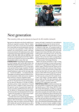 TELECOMS ANALYSIS
The door will be opened for a fourth mobile network operator
New spectrum allocations and a fourth mobile licence
offering are expected to provide a fillip for Turkey's
telecoms sector, which in recent years has benefitted
from rising mobile and internet penetration, driven by
its young, tech-savvy population. In March 2015 the
transport and communications minister, Lütfi Elvan,
announcedatenderfor4Gmobiledataservices,which
isexpectedtoendinAugust.Bidsweresoughtinband-
widths of 800, 900, 1800, 2100 and 2600 MHz, with
aninitialroll-outplannedbytheendof2015.Thegov-
ernment aims to extend 4G services to at least 90% of
the population within six years, Elvan said.
ECONOMICBOOST:Turkeywillalsobeopeningthedoor
to a fourth operator, which will be able to bid for the
2600-MHzbandwidth.Despitestrongdemandforserv-
ices and the rapid development of 3G in recent years,
a new operator will face tough competition. The three
existing ones, Turkcell, Vodafone and Avea, have their
network backbones in place, and the two larger play-
ers − Turkcell and Vodafone – are already testing 4G.
Theseplayersarelookingtoadvancednetworkstopro-
vide next-generation mobile web services, hoping to
boost revenues in a fiercely competitive market.
Serviceproviderswillalsoneeddeeppocketstofund
the roll-out. The government has set a minimum price
for the spectrum allocations of $2.44bn (€1.84bn),
well above previous market expectations of around
$1.6bn (€1.21bn). In addition to direct revenue from
the spectrum auction, the government expects 4G
services to provide a significant boost for the econo-
my. The Ministry of Transportation, Maritime Affairs
andCommunicationhasestimatedthatthe4Groll-out
– based on the assumption of a 10% increase in band-
width − may add 1% to Turkey’s GDP growth.
To further boost sector growth, the government is
implementingmeasuresaspartoftheMinistryofDevel-
opment’s 2015-18 Information Society Strategy and
Action Plan. Under the scheme, announced in March
2015, families will receive free internet access, with a
particular focus on families with students. Another
measure will make it compulsory for new buildings to
have adequate infrastructure for internet services.
BROADBANDDEMAND:Though the telecoms sector
is hindered by high taxes, an increasing number of
youngTurksareembracingnewtechnologiesandmobile
broadbandservices.Thesedevelopmentsareinlinewith
thegovernment’sVision2023plan,whichseeksexpo-
nential growth in the telecoms sector over the next
decade. The number of mobile subscribers in Turkey
stood at 71.9m at the end of 2014, corresponding to
a92.5%penetrationrate,accordingtotheInformation
and Communication Technologies Authority.
Mobile and internet penetration is high in Turkey
and rates are still climbing. In its most recent survey of
household ICT usage, published in August 2014, state
statistics agency Turkstat found that internet access
in homes had spiked, with nearly two-thirds of house-
holds able to access internet at home as of April 2014,
up from less than half as of a year earlier. In the first
quarter of 2014, 44.9% of those aged 16-74 used the
internetatleastonceaweek,upfrom39.5%ayearear-
lier. There was also a strong rise in the number of sub-
scribers using mobile or portable platforms: mobile
phones made up 58% of all web connections, while
portable computers contributed 28.5%, compared to
41.1% and 17.1%, respectively, a year earlier.
PENETRATION & SPEED: Up-take by businesses was
also strong: 89.9% of companies with at least 10 staff
had internet access in 2014, rising to 98.7% for firms
with at least 250 employees, according to a separate
reportbyTurkstatreleasedinNovember2014.Though
thisisclosetosaturation,theneedforfaster,morecapa-
bleICTserviceswillhelpdrivesalesofnewdevicesand
4Gsubscriptions.ThesecondTurkstatreportalsofound
that while most companies had broadband access,
morethanhalfsubscribedtotheslowestserviceavail-
able – with download speeds below 10 Mbps – while
just15.2%ofenterpriseshaddownloadspeedsofabove
100 Mbps. As services become available at higher
speeds,manybusinessesarelikelytooptforanupgrade.
Public tenders for 4G
mobile data services were
announced in March 2015,
seeking bids in a range of
bandwidths, and with an
initial roll-out planned by
the end of 2015.
151
THEREPORT Turkey 2015
Business up-take of
internet was strong in
2014, reaching 89.9% of
companies with at least 10
staff, rising to 98.7% for
firms with at least 250
employees, as of
November.
Next generation
The country rolls up its sleeves to launch its 4G mobile network
 