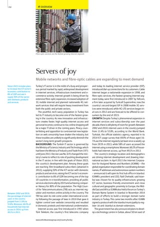 IT OVERVIEW
Fibre-optic services are the fastest-growing internet segment
Turkey’s IT sector is in the midst of a busy and prosper-
ous period marked by rapid, widespread development
in internet services, infrastructure investment and e-
commerce activity. Internet growth is being driven by
extensivefibre-opticexpansion,increasedadoptionof
3G mobile internet and planned nationwide 4G net-
work services that will require heavy investment from
both the public and private sectors.
The youthful, tech-savvy population in Turkey has
led its IT industry to become one of the fastest-grow-
ing in the country. As new innovation and infrastruc-
ture creates faster, high-quality internet access and
personalincomescontinuetorise,onlineshoppingwill
be a major IT driver in the coming years. Piracy, coun-
terfeiting and opposition to controversial new legisla-
tion on web censorship have shaken the industry, but
thesetroublesareunlikelytosignificantlydiminishthe
sector’s long-term growth prospects.
BACKGROUND: The Turkish IT sector is governed by
theMinistryofScience,IndustryandTechnology,which
hadbeentheMinistryofIndustryandTradefrom1971
untilJune2011.DecreeLawNo.635changedthemin-
istry’s name to reflect its role of pushing development
in the IT sector, in line with the goals of Vision 2023,
the country’s development plan. Among these goals
are reaching 30m broadband subscribers (attained in
2012), supplying 50% of the ICT sector with domestic
productsandservices,raisingtheICTsector’seconom-
ic contribution to 8% of GDP, becoming one of the top
10 countries in e-transformation, providing all public
serviceselectronicallyby2019andachievingcomput-
er literacy for 80% of the population. The High Coun-
cil for Telecommunications (TIB) acts as internet reg-
ulator and monitors online activity in the country. The
TIB has seen its role come under international scruti-
ny following the passage of laws in 2014 that gave it
tighter control over website censorship and resulted
in domestic protests and international condemnation.
Internet access was first introduced in 1993 when
Türk Telekom, the country’s first telecoms company
and today its leading internet service provider (ISP),
introduceddial-upconnectionsforitscustomers.Cable
internet began a nationwide expansion in 1998, and
fibre-optic services, the fastest-growing internet seg-
ment today, were first introduced in 2007 by Tellcom,
a firm later acquired by Turkcell Superonline, now the
country’s second-largest ISP. In 2008 mobile 3G serv-
ices were introduced, while 4G-LTE services began tri-
al runs in 2012 and are forecast to be offered to con-
sumers by the end of 2015.
GROWTH: Despite Turkey’s phenomenal expansion in
internet services and subscribership over the past
decade,thereisstillplentyofroomforgrowth.Between
2002 and 2014, internet users in the country jumped
from 11.4% to 53.8%, according to the World Bank.
Turkstat, the official statistics agency, reported in its
2014 ICT usage survey that 44.9% of those aged 16-
74 use the internet regularly (at least once a week), up
from 39.5% in 2013, while 58% of users accessed the
internetusingasmartphone.Moreover,60.2%ofhouse-
holds had internet access, up from 49.1% in 2013.
The country’s strategic location and demographics
are driving internet development and drawing inter-
national acclaim. In April 2013 the Internet Corpora-
tion for Assigned Names and Numbers (ICANN) – the
globalorganisationresponsibleforcoordinatingdomain
names,IPaddressesandautonomoussystemnumbers
– announced it will open its first hub office in Istanbul.
ICANN’s president and CEO, Fadi Chehadé, said Istan-
bul was chosen for its quality infrastructure, growing
ICT sector, business-friendly environment and close
cultural and geographic proximity to Europe, the Mid-
dleEastandAfrica.ICANNalsoheldaforumonTurkey’s
Domain Name System in Istanbul in November 2014
as part of efforts to build a stronger domain name
industry in Turkey. This came two months after ICANN
signedaprotocolwiththeIstanbulmunicipalitytoreg-
ister .ist and .istanbul as domain extensions.
Thegovernmenthasalsoannouncedplanstodevel-
op a technology centre in Gebze, about 50 km east of
Vision 2023 includes plans
to increase the ICT sector’s
economic contribution to
8% of GDP and see it
supply 50% of the sector
with domestic products
and services.
Between 2002 and 2014,
the percentage of internet
users in the country
jumped from 11.4% to
53.8%. Moreover, 60.2% of
households had internet
access in 2014, up from
49.1% in 2013.
152
Servers of joy
Mobile networks and fibre-optic cables are expanding to meet demand
www.oxfordbusinessgroup.com/country/turkey
 