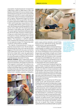HEALTH OVERVIEW
consumption of pharmaceuticals increased from
1.48bn boxes in 2007 to 1.89bn boxes in 2012, and
Deloitte’s 2014 Global Life Sciences Outlook report-
ed that pharmaceutical sales are set to grow by 8.8%
between 2013 and 2017, to reach a total volume of
around$19bn.However,theindustryisheavilydepend-
ent on imports. Pharmaceutical imports accounted
for10%ofTurkey’s2012accountdeficit.Thedomes-
tic industry exported just $600m worth of medicine
in 2012, with its total value rising at $4.1bn in 2012.
AccordingtoMoHstatistics,genericdrugsaccount-
edfor36%ofallpharmaceuticalexpendituresin2012,
up from 32% in 2007, with 53% of pharmaceuticals
consumed in Turkey falling under the generic label.
Thecountry’sgenericdrugindustryholdsgreatpoten-
tial, with the SSI often choosing to reimburse gener-
ic drugs over costlier brand-name products. Yet even
in the generics industry, stakeholders have cited low
government expenditures as the biggest growth
inhibitor. “Price legislation is a difficult challenge.
Some companies have withdrawn products because
it is too expensive to import,” Dr. Tuanna Unay, med-
ical director at Pensa Pharma, told OBG.
The majority of pharmaceuticals in Turkey are
imported, and purchased in euros. The SSI reimburs-
es pharmaceuticals using a euro rate that has been
pegged at 1.95 to the lira for four years, but the lira’s
recent depreciation has left the exchange rate at
€1:TL2.9 as of April 2015. Under the government’s
set rate, drug firms are losing up to 20% of revenues
tocurrencyfluctuation,accordingtothePharmaceu-
ticals Manufacturers Association of Turkey.
MEDICAL TOURISM: Turkey is aggressively expand-
ing and promoting its offering as a worldwide med-
ical tourism destination, with significant growth seen
in the segment in recent years. The country is run-
ningamulti-prongedhealthtourismstrategydesigned
toattractmoreforeignvisitorstoavarietyofsegments,
includingmedical,spa,andhealthcareforelderlyand
disabled people. Foreigners come to the country for
medical care in dentistry, optometry, orthopedics,
plastic surgery and hair restoration, and with Turkey
having more than 1600 thermal springs, alternative
medical tourism is also gaining popularity.
In 2014, 496,000 foreigners received treatment in
Turkishhospitals,accordingtoInvestinTurkey,a570%
risefrom74,000patientsin2008.TheTurkishHealth-
care Tourism Development Council announced that
foreign visitors spent $4.6bn on health care in Turkey
in 2013, drawn by high-quality facilities and services,
multilingual staff, and its position at the crossroads
ofEurope,AsiaandtheMiddleEast.Thecountry’srap-
id growth in medical tourism led Deloitte to list it as
one of the top 10 global health care destinations in
its 2014 Global Life Sciences Outlook report.
In 2012 the government introduced several leg-
islative changes, including tax legislation offering a
50% deduction for health institutions serving foreign
patients, in an effort to increase investment in new
private facilities. It also announced in June 2013 that
it will subsidise advertising activities of health insti-
tutionsabroad,andplanstointroducetax-freehealth
care zones specifically tailored for foreign patients,
with the MoH aiming to increase the number of med-
ical tourists to 2m by 2023.
OUTLOOK: There is no doubt that the HTP has been
a great success, with macroeconomic indicators –
includinginfantandmaternalmortality,tobaccousage,
and numbers of nurses, physicians and hospital beds
– improving across the board. Rapidly rising demand
forpharmaceuticals,andincreasingpatientnumbers
and hospital visits, have raised questions about the
sustainabilityoftheGSSscheme.Yetthegovernment
has demonstrated its commitment to overcoming
these obstacles through increased spending, public-
private partnerships in the hospital segment and the
expansion of medical tourism. These activities will
continuetobolsterrevenuesanddrivegrowthin2015
and beyond, with foreign and domestic patients
alike set to benefit from Turkey’s increasingly
sophisticated,efficientandeffectivehealthcaresystem.
161
THEREPORT Turkey 2015
In 2014, 496,000 foreigners
received treatment in
Turkish hospitals, a 570%
rise from 74,000 in 2008.
Visitors spent $4.6bn on
health care, attracted by
high-quality facilities and
multilingual staff.
Insurance coverage has widened in recent years under the umbrella of the Social Security Institute
Pharmaceutical sales are set to grow to $19bn by 2017
 