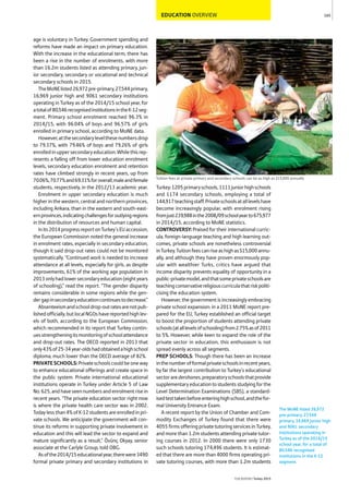 EDUCATION OVERVIEW
age is voluntary in Turkey. Government spending and
reforms have made an impact on primary education.
With the increase in the educational term, there has
been a rise in the number of enrolments, with more
than 16.2m students listed as attending primary, jun-
ior secondary, secondary or vocational and technical
secondary schools in 2015.
TheMoNElisted26,972pre-primary,27,544primary,
16,969 junior high and 9061 secondary institutions
operating in Turkey as of the 2014/15 school year, for
atotalof80,546recognisedinstitutionsintheK-12seg-
ment. Primary school enrolment reached 96.3% in
2014/15, with 96.04% of boys and 96.57% of girls
enrolled in primary school, according to MoNE data.
However,atthesecondarylevelthesenumbersdrop
to 79.37%, with 79.46% of boys and 79.26% of girls
enrolledinuppersecondaryeducation.Whilethisrep-
resents a falling off from lower education enrolment
levels, secondary education enrolment and retention
rates have climbed strongly in recent years, up from
70.06%,70.77%and69.31%foroverall,maleandfemale
students, respectively, in the 2012/13 academic year.
Enrolment in upper secondary education is much
higher in the western, central and northern provinces,
including Ankara, than in the eastern and south-east-
ernprovinces,indicatingchallengesforoutlyingregions
in the distribution of resources and human capital.
Inits2014progressreportonTurkey’sEUaccession,
the European Commission noted the general increase
in enrolment rates, especially in secondary education,
though it said drop-out rates could not be monitored
systematically. “Continued work is needed to increase
attendance at all levels, especially for girls, as despite
improvements, 61% of the working age population in
2013onlyhadlowersecondaryeducation(eightyears
of schooling),” read the report. “The gender disparity
remains considerable in some regions while the gen-
dergapinsecondaryeducationcontinuestodecrease.”
Absenteeismandschooldrop-outratesarenotpub-
lishedofficially,butlocalNGOshavereportedhighlev-
els of both, according to the European Commission,
which recommended in its report that Turkey contin-
uesstrengtheningitsmonitoringofschoolattendance
and drop-out rates. The OECD reported in 2013 that
only43%of25-34year-oldshadobtainedahighschool
diploma, much lower than the OECD average of 82%.
PRIVATESCHOOLS:Privateschoolscouldbeoneway
to enhance educational offerings and create space in
the public system. Private international educational
institutions operate in Turkey under Article 5 of Law
No.625,andhaveseennumbersandenrolmentrisein
recent years. “The private education sector right now
is where the private health care sector was in 2002.
Todaylessthan4%ofK-12studentsareenrolledinpri-
vate schools. We anticipate the government will con-
tinue its reforms in supporting private involvement in
education and this will lead the sector to expand and
mature significantly as a result,” Övünç Okyay, senior
associate at the Carlyle Group, told OBG.
Asofthe2014/15educationalyear,therewere3490
formal private primary and secondary institutions in
Turkey:1205primaryschools,1111juniorhighschools
and 1174 secondary schools, employing a total of
144,917teachingstaff.Privateschoolsatalllevelshave
become increasingly popular, with enrolment rising
fromjust239,988inthe2008/09schoolyearto675,977
in 2014/15, according to MoNE statistics.
CONTROVERSY:Praised for their international curric-
ula, foreign-language teaching and high learning out-
comes, private schools are nonetheless controversial
inTurkey.Tuitionfeescanriseashighas$15,000annu-
ally, and although they have proven enormously pop-
ular with wealthier Turks, critics have argued that
income disparity prevents equality of opportunity in a
public-privatemodel,andthatsomeprivateschoolsare
teachingconservativereligiouscurriculathatriskpoliti-
cising the education system.
However, the government is increasingly embracing
private school expansion: in a 2011 MoNE report pre-
pared for the EU, Turkey established an official target
to boost the proportion of students attending private
schools(atalllevelsofschooling)from2.75%asof2011
to 5%. However, while keen to expand the role of the
private sector in education, this enthusiasm is not
spread evenly across all segments.
PREP SCHOOLS: Though there has been an increase
inthenumberofformalprivateschoolsinrecentyears,
by far the largest contribution to Turkey’s educational
sectoraredershanes,preparatoryschoolsthatprovide
supplementaryeducationtostudentsstudyingforthe
Level Determination Examinations (SBS), a standard-
isedtesttakenbeforeenteringhighschool,andthefor-
mal University Entrance Exam.
A recent report by the Union of Chamber and Com-
modity Exchanges of Turkey found that there were
4055 firms offering private tutoring services in Turkey,
and more than 1.2m students attending private tutor-
ing courses in 2012. In 2000 there were only 1730
such schools tutoring 174,496 students. It is estimat-
ed that there are more than 4000 firms operating pri-
vate tutoring courses, with more than 1.2m students
165
THEREPORT Turkey 2015
Tuition fees at private primary and secondary schools can be as high as $15,000 annually
The MoNE listed 26,972
pre-primary, 27,544
primary, 16,969 junior high
and 9061 secondary
institutions operating in
Turkey as of the 2014/15
school year, for a total of
80,546 recognised
institutions in the K-12
segment.
 
