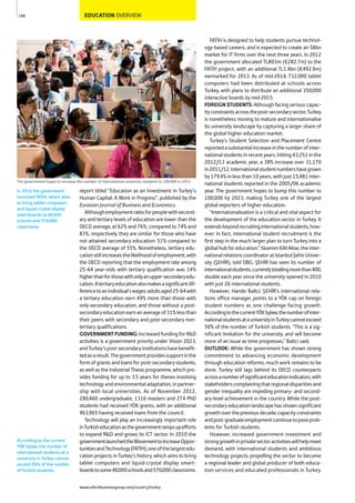 EDUCATION OVERVIEW
report titled “Education as an Investment in Turkey’s
Human Capital: A Work in Progress”, published by the
Eurasian Journal of Business and Economics.
Althoughemploymentratesforpeoplewithsecond-
ary and tertiary levels of education are lower than the
OECD average, at 62% and 76%, compared to 74% and
83%, respectively, they are similar for those who have
not attained secondary education: 51% compared to
the OECD average of 55%. Nonetheless, tertiary edu-
cationstillincreasesthelikelihoodofemployment,with
the OECD reporting that the employment rate among
25-64 year-olds with tertiary qualification was 14%
higherthanforthosewithonlyanupper-secondaryedu-
cation.Atertiaryeducationalsomakesasignificantdif-
ferencetoanindividual’swages:adultsaged25-64with
a tertiary education earn 49% more than those with
only secondary education, and those without a post-
secondaryeducationearnanaverageof31%lessthan
their peers with secondary and post-secondary non-
tertiary qualifications.
GOVERNMENTFUNDING:Increased funding for R&D
activities is a government priority under Vision 2023,
andTurkey’spost-secondaryinstitutionshavebenefit-
tedasaresult.Thegovernmentprovidessupportinthe
form of grants and loans for post-secondary students,
as well as the Industrial Thesis programme, which pro-
vides funding for up to 3.5 years for theses involving
technologyandenvironmentaladaptation,inpartner-
ship with local universities. As of November 2012,
280,460 undergraduate, 1316 masters and 274 PhD
students had received YÖK grants, with an additional
463,965 having received loans from the council.
Technology will play an increasingly important role
inTurkisheducationasthegovernmentrampsupefforts
to expand R&D and grows its ICT sector. In 2010 the
governmentlaunchedtheMovementtoIncreaseOppor-
tunitiesandTechnology(FATİH),oneofthelargestedu-
cation projects in Turkey’s history, which aims to bring
tablet computers and liquid-crystal display smart-
boardstosome40,000schoolsand570,000classrooms.
FATİH is designed to help students pursue technol-
ogy-based careers, and is expected to create an $8bn
market for IT firms over the next three years. In 2012
the government allocated TL803m (€282.7m) to the
FATİH project, with an additional TL1.4bn (€492.9m)
earmarked for 2013. As of mid-2014, 732,000 tablet
computers had been distributed at schools across
Turkey, with plans to distribute an additional 350,000
interactive boards by mid-2015.
FOREIGN STUDENTS: Although facing serious capac-
ityconstraintsacrossthepost-secondarysector,Turkey
is nonetheless moving to mature and internationalise
its university landscape by capturing a larger share of
the global higher education market.
Turkey’s Student Selection and Placement Centre
reportedasubstantialincreaseinthenumberofinter-
national students in recent years, hitting 43,251 in the
2012/13 academic year, a 38% increase over 31,170
in2011/12.Internationalstudentnumbershavegrown
by 179.4% in less than 10 years, with just 15,481 inter-
national students reported in the 2005/06 academic
year. The government hopes to bump this number to
100,000 by 2023, making Turkey one of the largest
global exporters of higher education.
“Internationalisation is a critical and vital aspect for
the development of the education sector in Turkey. It
extendsbeyondrecruitinginternationalstudents,how-
ever. In fact, international student recruitment is the
first step in the much larger plan to turn Turkey into a
globalhubforeducation,”YaseminKilitAklar,theinter-
nationalrelationscoordinatoratIstanbulŞehirUniver-
sity (ŞEHİR), told OBG. ŞEHİR has seen its number of
internationalstudents,currentlytotallingmorethan400,
double each year since the university opened in 2010
with just 26 international students.
However, Hande Baltci, ŞEHİR’s international rela-
tions office manager, points to a YÖK cap on foreign
student numbers as one challenge facing growth.
AccordingtothecurrentYÖKbylaw,thenumberofinter-
nationalstudentsatauniversityinTurkeycannotexceed
50% of the number of Turkish students. “This is a sig-
nificant limitation for the university, and will become
more of an issue as time progresses,” Baltci said.
OUTLOOK: While the government has shown strong
commitment to advancing economic development
through education reforms, much work remains to be
done. Turkey still lags behind its OECD counterparts
acrossanumberofsignificanteducationindicators,with
stakeholderscomplainingthatregionaldisparitiesand
gender inequality are impeding primary- and second-
ary-level achievement in the country. While the post-
secondaryeducationlandscapehasshownsignificant
growthoverthepreviousdecade,capacityconstraints
andpost-graduateemploymentcontinuetoposeprob-
lems for Turkish students.
However, increased government investment and
stronggrowthinprivatesectoractivitieswillhelpmeet
demand, with international students and ambitious
technology projects propelling the sector to become
a regional leader and global producer of both educa-
tion services and educated professionals in Turkey.
168
The government hopes to increase the number of international university students to 100,000 in 2015
In 2010 the government
launched FATİH, which aims
to bring tablet computers
and liquid-crystal display
smartboards to 40,000
schools and 570,000
classrooms.
According to the current
YÖK bylaw, the number of
international students at a
university in Turkey cannot
exceed 50% of the number
of Turkish students.
www.oxfordbusinessgroup.com/country/turkey
 
