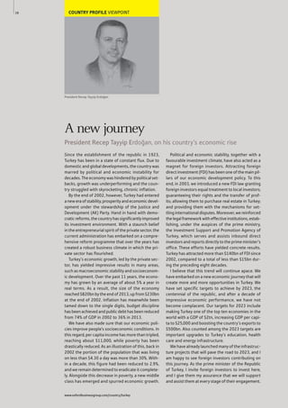 COUNTRY PROFILE VIEWPOINT
President Recep Tayyip Erdo€an
Since the establishment of the republic in 1923,
Turkey has been in a state of constant flux. Due to
domestic and global developments, the country was
marred by political and economic instability for
decades. The economy was hindered by political set-
backs, growth was underperforming and the coun-
try struggled with skyrocketing, chronic inflation.
By the end of 2002, however, Turkey had entered
a new era of stability, prosperity and economic devel-
opment under the stewardship of the Justice and
Development (AK) Party. Hand in hand with demo-
cratic reforms, the country has significantly improved
its investment environment. With a staunch belief
in the entrepreneurial spirit of the private sector, the
current administration has embarked on a compre-
hensive reform programme that over the years has
created a robust business climate in which the pri-
vate sector has flourished.
Turkey’s economic growth, led by the private sec-
tor, has yielded impressive results in many areas,
such as macroeconomic stability and socioeconom-
ic development. Over the past 11 years, the econo-
my has grown by an average of about 5% a year in
real terms. As a result, the size of the economy
reached $820bn by the end of 2013, up from $230bn
at the end of 2002. Inflation has meanwhile been
tamed down to the single digits, budget discipline
has been achieved and public debt has been reduced
from 74% of GDP in 2002 to 36% in 2013.
We have also made sure that our economic poli-
cies improve people’s socioeconomic conditions. In
this regard, per capita income has more than tripled,
reaching about $11,000, while poverty has been
drastically reduced. As an illustration of this, back in
2002 the portion of the population that was living
on less than $4.30 a day was more than 30%. With-
in a decade, this figure had been reduced to 2.9%,
and we remain determined to eradicate it complete-
ly. Alongside this decrease in poverty, a new middle
class has emerged and spurred economic growth.
Political and economic stability, together with a
favourable investment climate, have also acted as a
magnet for foreign investors. Attracting foreign
direct investment (FDI) has been one of the main pil-
lars of our economic development policy. To this
end, in 2003, we introduced a new FDI law granting
foreign investors equal treatment to local investors;
guaranteeing their rights and the transfer of prof-
its; allowing them to purchase real estate in Turkey;
and providing them with the mechanisms for set-
tling international disputes. Moreover, we reinforced
thelegalframeworkwitheffectiveinstitutions,estab-
lishing, under the auspices of the prime ministry,
the Investment Support and Promotion Agency of
Turkey, which serves and assists inbound direct
investors and reports directly to the prime minister’s
office. These efforts have yielded concrete results.
Turkey has attracted more than $140bn of FDI since
2002, compared to a total of less than $15bn dur-
ing the preceding eight decades.
I believe that this trend will continue apace. We
have embarked on a new economic journey that will
create more and more opportunities in Turkey. We
have set specific targets to achieve by 2023, the
centennial of the republic, and after a decade of
impressive economic performance, we have not
become complacent. Our targets for 2023 include
making Turkey one of the top ten economies in the
world with a GDP of $2tn, increasing GDP per capi-
ta to $25,000 and boosting the country’s exports to
$500bn. Also counted among the 2023 targets are
important upgrades to Turkey’s education, health
care and energy infrastructure.
We have already launched many of the infrastruc-
ture projects that will pave the road to 2023, and I
am happy to see foreign investors contributing on
this journey. As the prime minister of the Republic
of Turkey, I invite foreign investors to invest here,
and I give them my assurance that we will support
and assist them at every stage of their engagement.
16
A new journey
President Recep Tayyip Erdo€an, on his country’s economic rise
www.oxfordbusinessgroup.com/country/turkey
 