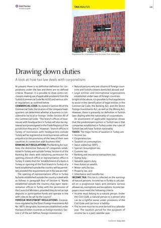 TAX ANALYSIS
Regulations for corporations must be drawn from various acts
At present there is no definitive definition for cor-
porations under the law and there are no defined
criteria. However, it is possible to draw some con-
clusions making use of applicable provisions from the
Turkish Commercial Code No. 6102 and various oth-
er regulations as outlined below.
COMMERCIAL CODE: As stated in Section 40 of the
Commercial Code, the location of the company head-
quarters can determine whether a business is con-
sidered to be local or foreign. Under Section 40 of
the Commercial Code, “The branch offices of busi-
nesses with headquarters in Turkey will also be reg-
istered and promulgated in the Trade Registry of the
jurisdiction they are in.” However, “branch offices in
Turkey of businesses with headquarters outside
Turkey will be registered as local businesses without
prejudice to the provisions of the laws of their own
countries in connection with business title.”
BANKINGACTREGULATIONS:The Banking Act out-
lines the distinctive features of companies estab-
lished in Turkey and outside Turkey. Section 6 of the
Banking Act deals with obtaining permission for
opening a branch office or representation office in
Turkey. It states that the “establishment of a bank in
Turkey or opening of the first branch in Turkey of a
bank established outside the country will be permit-
ted,providedtherequirementssetinthislawaremet.”
The opening of representations office in Turkey
by banks established outside the country is dealt with
as follows in paragraph four of Section 6, “Banks
established outside the country may open repre-
sentation offices in Turkey with the permission of
the Council of Ministers, provided they do not accept
deposits or participation funds and operate in line
with rules to be set by the council”.
FOREIGN INVESTMENT REGULATIONS: Corpora-
tions regulated by the Direct Foreign Investments Act
No. 4875 designates businesses established under
the laws of other countries as foreign investors. Sec-
tion 2 of the act defines foreign investors as:
• Natural persons who are citizens of foreign coun-
tries and Turkish citizens domiciled abroad; and
• Legal entities and international organisations
established under laws of foreign countries.
In light of the above, it is possible to find regulations
to assist in the identification of legal entities in the
Commercial Code, the Banking Act, and the Direct
Foreign Investments Act, as well as the Mining Act.
However, there is presently no definition in Turkish
laws dealing with the nationality of corporations.
An assessment of applicable legislation shows
that the predominant opinion in Turkish law is that
companies established in Turkey under the rules of
Turkish law will have Turkish nationality.
TAXES: The major forms of taxation in Turkey are:
• Income tax;
• Corporation tax;
• Taxation on consumption;
• Value-added tax (VAT);
• Special consumption tax;
• Customs tax;
• Banking and insurance transactions tax;
• Stamp duty;
• Valuable papers duty;
• Fees duties on wealth;
• Motor vehicles tax;
• Property tax; and
• Inheritance and transfer tax.
INCOME TAX: This tax is collected on the earnings
of natural persons. Income tax in Turkey is calculat-
ed on a progressive basis and contains various
allowances, exemptions and exceptions. Income tax-
payers must meet the following criteria:
• Income must belong to a natural person. Under
the Civil Code, a natural person is a person who
can be a rightful owner under provisions of the
Civil Code and can incur a liability;
• The income must be income derived in a calendar
year. The taxation period for the purposes of
income tax is a past calendar year;
185
THEREPORT Turkey 2015
Drawing down duties
A look at how tax law deals with corporations
 