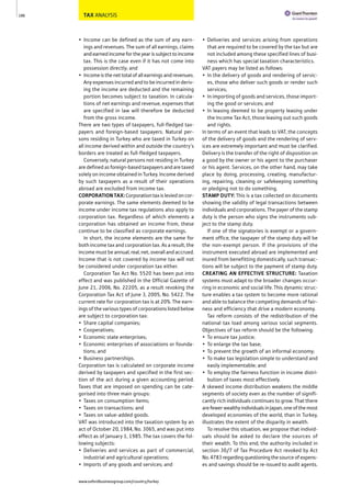 TAX ANALYSIS
• Income can be defined as the sum of any earn-
ings and revenues. The sum of all earnings, claims
andearnedincomefortheyearissubjecttoincome
tax. This is the case even if it has not come into
possession directly; and
• Incomeisthenettotalofallearningsandrevenues.
Any expenses incurred and to be incurred in deriv-
ing the income are deducted and the remaining
portion becomes subject to taxation. In calcula-
tions of net earnings and revenue, expenses that
are specified in law will therefore be deducted
from the gross income.
There are two types of taxpayers, full-fledged tax-
payers and foreign-based taxpayers. Natural per-
sons residing in Turkey who are taxed in Turkey on
all income derived within and outside the country’s
borders are treated as full-fledged taxpayers.
Conversely, natural persons not residing in Turkey
are defined as foreign-based taxpayers and are taxed
solely on income obtained in Turkey. Income derived
by such taxpayers as a result of their operations
abroad are excluded from income tax.
CORPORATIONTAX:Corporationtaxisleviedoncor-
porate earnings. The same elements deemed to be
income under income tax regulations also apply to
corporation tax. Regardless of which elements a
corporation has obtained an income from, these
continue to be classified as corporate earnings.
In short, the income elements are the same for
both income tax and corporation tax. As a result, the
income must be annual, real, net, overall and accrued.
Income that is not covered by income tax will not
be considered under corporation tax either.
Corporation Tax Act No. 5520 has been put into
effect and was published in the Official Gazette of
June 21, 2006, No. 22205, as a result revoking the
Corporation Tax Act of June 3, 2005, No. 5422. The
current rate for corporation tax is at 20%. The earn-
ings of the various types of corporations listed below
are subject to corporation tax:
• Share capital companies;
• Cooperatives;
• Economic state enterprises;
• Economic enterprises of associations or founda-
tions; and
• Business partnerships.
Corporation tax is calculated on corporate income
derived by taxpayers and specified in the first sec-
tion of the act during a given accounting period.
Taxes that are imposed on spending can be cate-
gorised into three main groups:
• Taxes on consumption items;
• Taxes on transactions; and
• Taxes on value-added goods.
VAT was introduced into the taxation system by an
act of October 20, 1984, No. 3065, and was put into
effect as of January 1, 1985. The tax covers the fol-
lowing subjects:
• Deliveries and services as part of commercial,
industrial and agricultural operations;
• Imports of any goods and services; and
• Deliveries and services arising from operations
that are required to be covered by the tax but are
not included among these specified lines of busi-
ness which has special taxation characteristics.
VAT payers may be listed as follows:
• In the delivery of goods and rendering of servic-
es, those who deliver such goods or render such
services;
• In importing of goods and services, those import-
ing the good or services; and
• In leasing deemed to be property leasing under
the Income Tax Act, those leasing out such goods
and rights.
In terms of an event that leads to VAT, the concepts
of the delivery of goods and the rendering of serv-
ices are extremely important and must be clarified.
Delivery is the transfer of the right of disposition on
a good by the owner or his agent to the purchaser
or his agent. Services, on the other hand, may take
place by doing, processing, creating, manufactur-
ing, repairing, cleaning or safekeeping something
or pledging not to do something.
STAMP DUTY: This is a tax collected on documents
showing the validity of legal transactions between
individuals and corporations. The payer of the stamp
duty is the person who signs the instruments sub-
ject to the stamp duty.
If one of the signatories is exempt or a govern-
ment office, the taxpayer of the stamp duty will be
the non-exempt person. If the provisions of the
instrument executed abroad are implemented and
inured from benefitting domestically, such transac-
tions will be subject to the payment of stamp duty.
CREATING AN EFFECTIVE STRUCTURE: Taxation
systems must adapt to the broader changes occur-
ring in economic and social life. This dynamic struc-
ture enables a tax system to become more rational
and able to balance the competing demands of fair-
ness and efficiency that drive a modern economy.
Tax reform consists of the redistribution of the
national tax load among various social segments.
Objectives of tax reform should be the following:
• To ensure tax justice;
• To enlarge the tax base;
• To prevent the growth of an informal economy;
• To make tax legislation simple to understand and
easily implementable; and
• To employ the fairness function in income distri-
bution of taxes most effectively.
A skewed income distribution weakens the middle
segments of society even as the number of signifi-
cantly rich individuals continues to grow. That there
arefewerwealthyindividualsinJapan,oneofthemost
developed economies of the world, than in Turkey,
illustrates the extent of the disparity in wealth.
To resolve this situation, we propose that individ-
uals should be asked to declare the sources of
their wealth. To this end, the authority included in
section 30/7 of Tax Procedure Act revoked by Act
No.4783regardingquestioningthesourceofexpens-
es and savings should be re-issued to audit agents.
186
www.oxfordbusinessgroup.com/country/turkey
 
