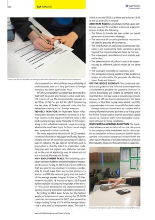 TAX ANALYSIS
of corporation tax, which affects the profitability of
multinationals and so is very pertinent to foreign
investors, has been a particular focus.
In Turkey, corporation tax rates have decreased so
that both local and also foreign capital could ben-
efit in terms of tax. The corporation tax rate was set
as 20% as of 2007 as per Act No. 5520. Considering
the tax rates of Turkey’s potential rivals, this has
helped the country attract foreign investors.
INDIRECT TAXATION: An important factor influ-
encing the decision of whether to invest in a for-
eign country is the impact of indirect taxes in the
host country on input costs. Presently, for firms oper-
ating in the industrial segment, taxes on energy,
which is the most basic input for firms, are at a high
level compared to other countries.
The most expensive electricity in OECD member
countriesisfoundininItaly,JapanandTurkey.Approx-
imately one half of electricity consumed in Turkey is
used in industry. The tax rate on electricity used in
production is directly linked to production costs.
Countries with the highest ratio of the tax calculat-
ed on the cost of electricity used in industry to its
price are Italy, Norway and Turkey.
HIGH EMPLOYMENT TAXES: The following calcu-
lationhasbeenmadeforthepresentstateofemploy-
ment taxes in Turkey: in 2007, out of every 100 liras
that was paid by an employer to employ a worker,
only 71 could make their way to the pocket of a
worker. In 2008 the amount going into the pocket
of the average worker dropped further to 70 liras.
However, by 2009, 79 liras out of each 100 lira paid
by the employer could go to the pocket of the work-
er. This can be attributed to the implementation of
a policy ensuring a minimum subsistence allowance.
According to OECD data, Turkey has the highest
weight of employment taxes among the 30 OECD
countries. An examination of OECD data shows that
in top-ranking Turkey, 42.7% of the average labour
cost is allocated to employment taxes. This rate is
26.6%acrosstheOECDasawholeandaslowas16.4%
in the US and 5.9% in Ireland.
ARBITRARYAUDITS:Circumstances that cause con-
tinuing concern for investors in terms of legal com-
pliance include the following:
• The failure to handle tax laws under an overall
government investment strategy;
• The existence of certain superfluous restrictions
on specific grounds and concerns;
• The introduction of additional conditions by reg-
ulatory and explanatory texts sometimes going
beyond the requirements laid down by the law;
• The subsequent cancellation of such texts by judi-
cial bodies;
• The determination of judicial cases in an oppos-
ing way by different judicial bodies at the same
level;
• The issuing of contradictory opinions; and
• The perception among auditors of tax audits as a
system introduced for the purposes of collecting
taxes, fines and interest.
OFF-THE-BOOKS ECONOMY: The continued exis-
tence and growth of the informal economy remains
a fundamental problem for potential investors in
Turkey. Businesses are unable to compete with a
rival that does not pay taxes or insurance premiums
because of off-the-books employment in the same
industry, or that fails to pay value-added tax (VAT),
corporation tax or income tax on off-the-books sales.
Foreign investors do not want to compete with a
strong informal economy as there is no living space
for formal foreign capital. Indeed, even local capital
moves to countries with more favourable invest-
ment climates in these conditions.
INVESTMENTALLOWANCEEXCEPTION:Theinvest-
ment allowance was introduced into the tax system
to encourage private investment and to raise capi-
tal accumulation in the economy to further devel-
opment. Investment allowances increase both the
after-tax profitability of private enterprises and also
their liquidity. However, the authorities revoked Sec-
188
Turkey’s low rate of corporate tax relative to alternative destinations has helped attract investment
Turkey has the highest weight of employment tax among OECD states
www.oxfordbusinessgroup.com/country/turkey
 