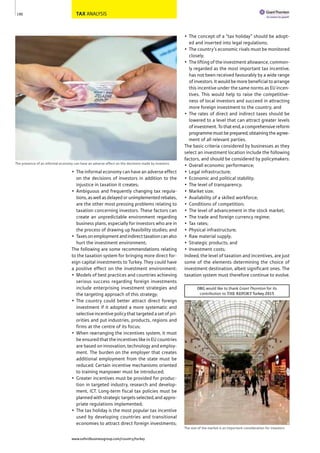 TAX ANALYSIS
• The informal economy can have an adverse effect
on the decisions of investors in addition to the
injustice in taxation it creates;
• Ambiguous and frequently changing tax regula-
tions,aswellasdelayedorunimplementedrebates,
are the other most pressing problems relating to
taxation concerning investors. These factors can
create an unpredictable environment regarding
business plans, especially for investors who are in
the process of drawing up feasibility studies; and
• Taxesonemploymentandindirecttaxationcanalso
hurt the investment environment;
The following are some recommendations relating
to the taxation system for bringing more direct for-
eign capital investments to Turkey. They could have
a positive effect on the investment environment:
• Models of best practices and countries achieving
serious success regarding foreign investments
include enterprising investment strategies and
the targeting approach of this strategy;
• The country could better attract direct foreign
investment if it adopted a more systematic and
selective incentive policy that targeted a set of pri-
orities and put industries, products, regions and
firms at the centre of its focus;
• When rearranging the incentives system, it must
be ensured that the incentives like in EU countries
are based on innovation, technology and employ-
ment. The burden on the employer that creates
additional employment from the state must be
reduced. Certain incentive mechanisms oriented
to training manpower must be introduced;
• Greater incentives must be provided for produc-
tion in targeted industry, research and develop-
ment, ICT. Long-term fiscal tax policies must be
planned with strategic targets selected, and appro-
priate regulations implemented;
• The tax holiday is the most popular tax incentive
used by developing countries and transitional
economies to attract direct foreign investments;
• The concept of a “tax holiday” should be adopt-
ed and inserted into legal regulations;
• The country’s economic rivals must be monitored
closely;
• The lifting of the investment allowance, common-
ly regarded as the most important tax incentive,
has not been received favourably by a wide range
of investors. It would be more beneficial to arrange
this incentive under the same norms as EU incen-
tives. This would help to raise the competitive-
ness of local investors and succeed in attracting
more foreign investment to the country; and
• The rates of direct and indirect taxes should be
lowered to a level that can attract greater levels
ofinvestment.Tothatend,acomprehensivereform
programmemustbeprepared,obtainingtheagree-
ment of all relevant parties.
The basic criteria considered by businesses as they
select an investment location include the following
factors, and should be considered by policymakers:
• Overall economic performance;
• Legal infrastructure;
• Economic and political stability;
• The level of transparency;
• Market size;
• Availability of a skilled workforce;
• Conditions of competition;
• The level of advancement in the stock market;
• The trade and foreign currency regime;
• Tax rates;
• Physical infrastructure;
• Raw material supply;
• Strategic products; and
• Investment costs;
Indeed, the level of taxation and incentives, are just
some of the elements determining the choice of
investment destination, albeit significant ones. The
taxation system must therefore continue to evolve.
190
The presence of an informal economy can have an adverse effect on the decisions made by investors
The size of the market is an important consideration for investors
OBG would like to thank Grant Thornton for its
contribution to THE REPORT Turkey 2015
www.oxfordbusinessgroup.com/country/turkey
 