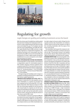 LEGAL FRAMEWORK OVERVIEW
New capital market regulations aim to grow Istanbul as a financial hub
With the primary goal of establishing a leading global
financialcentreinIstanbul,theTurkishgovernmentcon-
tinues to create a legal framework that will encourage
and accommodate this goal. The foundation was laid
with the recent Capital Markets Law (CML) No. 6362.
The Capital Markets Board (CMB) continues to align
Turkey’s legal basis to comply with EU regulations. The
following enactments and communiqués have been
declared by the CMB to ensure the functionality and
development of Turkey’s capital markets through the
establishment of a secure, transparent, and competi-
tive environment for investors.
NEW CATEGORISATION SYSTEM FOR BROKERS:
Communique No III-37.1 No 39 & No V-134 introduced
a categorisation system for intermediaries based on
their activities, imposing a minimum capital for these
companiesbyJuly2015.Itrescindstheformerlicense-
basedapproachandstatestheminimumcapitalrequire-
ments as: “Introducing Brokers”: TL2m (€704,200);
“ExecutionBrokers”:TL10m(€3.5m)and“MarketMak-
ers”: TL25m (€8.8m).
This legal change will inevitably result in mergers or
acquisitionsofexistinginvestmentfirmsinordertomeet
the minimum capital requirements.
CMB REGULATES SQUEEZE-OUT & SELL-OUT: The
procedure to determine the total expulsion price of
minor shareholders in a squeeze-out procedure has
been regulated by the Communiqué No. II-27.2, pub-
lished in November 2014. Based on Article 27 of the
CML, the Communiqué regulates for the first time the
rules and principles of a squeeze-out and sell-out. A
(groupof)shareholder(s)whowishestoexercisetheir
squeeze-out right, shall use that right within a period
of three months, starting from the day the amount of
their shares reached 98% in total.
TheshareholderisrequiredtoprovidetheCMBwith
the relevant documents, along with a formal applica-
tion.UponapprovaloftheCMB,thecontrollingshare-
holder(s) shall deposit the total purchase amount to
thecompany’sbankaccount.Othershareholdershave
therighttoobjecttothepricewithin30daysfromthe
expulsion decision date. Shareholders are entitled to
sell their shares to exercise their squeeze-out right to
the controlling shareholder after the expiry of the
three-month period.
The shareholder shall request the company to noti-
fy the controlling shareholder in writing to exercise its
sell-out right. The procedure foresees a set deadline
of six business days for filing required reports to the
CMB and being paid for the shares by the company.
DIVIDENDPROTECTION:TheCommuniquéNo.II-19.1,
published in January 2014, strengthened the protec-
tion of dividends. It sets out the principles and proce-
duresforthepaymentofdividendsinaccordancewith
Articles 19 and 20 of the CML. Corporations will now
have to distribute their dividends equally (pro rata) to
all existing shares at the date of distribution, regard-
lessoftheirdatesofissuanceandacquisition.Dividend-
privilegerelatedrightsare,however,reserved.Thedeci-
sion to pay dividends in (x number of) instalments lies
uponthecorporation’sgeneralmeetingofsharehold-
ers. Carrying dividends forward to the following year
or distributing dividends to interested parties, direc-
tors, employees or other non-shareholders is not per-
mitted unless and until the dividend determined for
shareholders is fully paid in cash.
INTRODUCTIONOFTHEELECTRONICFUNDDISTRI-
BUTION PLATFORM (TEFAS): Within the CML, TEFAS
came into effect on January 9, 2015. The platform
allows investors to buy mutual funds (incorporated by
permission of CMB) through a single investment
account. TEFAS is open to all foreign, local, individual
and institutional investors. TEFAS can be described as
a fund supermarket, creating an environment that
enables simple access to mutual funds.
STIMULATINGTHEVENTURECAPITALMARKET:The
CMB announced in March 2015 its plan to change the
financialregulationsinitiativestowardsattractingclients
to banks and intermediary companies. Currently the
promotional benefits are based only on a share of the
192
Regulating for growth
Legal changes are guiding and enabling investment across the board
www.oxfordbusinessgroup.com/country/turkey
 
