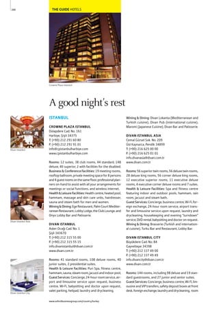 THE GUIDE HOTELS
ISTANBUL
CROWNE PLAZA ISTANBUL
Dolapdere Cad. No. 161
Harbiye, Şişli 34375
T: (+90) 212 291 60 80
F: (+90) 212 291 91 01
info@cpistanbulharbiye.com
www.cpistanbulharbiye.com
Rooms: 12 suites, 38 club rooms, 44 standard, 148
deluxe, 40 superior, 2 with facilities for the disabled.
Business&ConferenceFacilities: 19 meeting rooms,
rooftopballroom,privatemeetingspacefor8persons
and4guestroomsonthesamefloor,professionalplan-
ners on-hand to assist with all your arrangements for
meetings or social functions, and wireless internet.
Health&LeisureFacilities:Healthcentre,heatedpool,
hammam, massage and skin care units, hairdresser,
sauna and steam bath for men and women.
Wining&Dining:EgeRestaurant,PalmCourtMediter-
raneanRestaurant,LobbyLodge,theClubLounge,and
Onyx Lobby Bar and Patisserie.
DIVAN ISTANBUL
Asker Ocağı Cad. No. 1
Şişli 343670
T: (+90) 212 315 55 00
F: (+90) 212 315 55 15
info.divanistanbul@divan.com.tr
www.divan.com.tr
Rooms: 41 standard rooms, 108 deluxe rooms, 40
junior suites, 2 presidential suites.
Health & Leisure Facilities: Puri Spa, fitness centre,
hammam,sauna,steamroom,jacuzziandindoorpool,
GuestServices:Concierge,24-hourroomservice,air-
port and limousine service upon request, business
centre, Wi-Fi, babysitting and doctor upon request,
valet parking, helipad, laundry and drycleaning.
Wining & Dining: Divan Lokanta (Mediterranean and
Turkish cuisine), Divan Pub (international cuisine),
Maromi (Japanese Cuisine), Divan Bar and Patisserie.
DIVAN ISTANBUL ASIA
Cemal Gürsel Sok. No. 209
Üst Kaynarca, Pendik 34899
T: (+90) 216 625 00 00
F: (+90) 216 625 01 01
info.divanasia@divan.com.tr
www.divan.com.tr
Rooms:56superiortwinrooms,56deluxetwinrooms,
28 deluxe king rooms, 56 corner deluxe king rooms,
12 executive superior rooms, 11 executive deluxe
rooms, 4 executive corner deluxe rooms and 7 suites.
Health & Leisure Facilities: Spa and fitness centre
featuring indoor and outdoor pools, hammam, rain
room, jacuzzi and steam bath.
GuestServices:Concierge,businesscentre,Wi-Fi,for-
eign exchange, 24-hour room service, airport trans-
fer and limousine service upon request, laundry and
drycleaning, housekeeping and evening “turndown”
service,DVDrental,babysittinganddoctoronrequest.
Wining & Dining: Brasserie (Turkish and internation-
al cuisine), Turku Bar and Restaurant, Lobby Bar.
DIVAN ISTANBUL CITY
Büyükdere Cad. No. 84
Gayrettepe 34398
T: (+90) 212 337 49 00
F: (+90) 212 337 49 49
info.divancity@divan.com.tr
www.divan.com.tr
Rooms: 144 rooms, including 98 deluxe and 19 stan-
dard guestrooms, and 27 junior and senior suites.
GuestServices:Concierge,businesscentre,Wi-Fi,lim-
ousineandVIPtransfers,safetydepositboxesatfront
desk,foreignexchange,laundryanddrycleaning, room
200
A good night’s rest
Crowne Plaza Istanbul
Divan Istanbul Asia
Divan Istanbul City
Divan Istanbul
www.oxfordbusinessgroup.com/country/turkey
 
