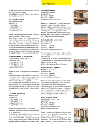 THE GUIDE HOTELS
service, babysitting and doctor on request, Puri Spa
and Score Fitness and Pilates.
Wining & Dining: Divan Pub (Turkish and internation-
al cuisine), Overtime Bar.
THE EDITION ISTANBUL
Büyükdere Cad. No. 136
Levent 34330
T: (+90) 212 317 77 00
F: (+90) 212 317 77 10
info@editionhotels.com
www.editionhotels.com
Rooms: 1 penthouse, 8 lofts with terrace, 12 lofts, 44
deluxe rooms and 13 superior rooms.
Guest Services: Custom light fixtures suitable for
workingandentertaining,oversizedfive-fixturebath-
rooms with showers and rain showerheads, 42-inch
flat screen LCD TV with full cable access and movies
on-demand,iPods(availableuponrequest)withdock-
ingstation,complimentaryhigh-speed,wirelessinter-
net,data-portconnectionsformodem/faxhook-ups,
portablecomputers,mobilephonesandfaxmachines.
Wining&Dining:CiprianiRestaurant(Italian),GoldBar.
ARMADA ISTANBUL OLD CITY HOTEL
Cankurtaran Mah., Ahırkapı Sok. No: 24,
Sultanahmet 34122
T: (+90) 0212 455 44 55
F: (+90) 0212 455 44 99
www.armadahotel.com.tr
info@armadahotel.com.tr
Rooms:108rooms,including40superiorand8deluxe
rooms.
Business & Conference Facilities: Express mail, fax, 5
meeting rooms, free wireless internet, computer and
printer, photocopying and printing, 1 multi-function-
al event room, audio-visual equipment.
Guest Services: Room service, baggage storage, cur-
rency exchange, free parking service, laundry, safe
deposit boxes and facilities for guests to book tours.
Wining & Dining: Armada Terrace A la Carte Restau-
rant
GEZI HOTEL BOSPHORUS
Mete Cad. No.34
Taksim 34437
T: (+90) 212 393 27 00
F: (+90) 212 393 27 48
info@gezibosphorus.com
www.gezibosphorus.com
Rooms: 67 rooms including 11 concept suites.
Business & Conference Facilities: 4 meeting rooms
for up to 48 people.
Health&LeisureFacilities:Spa,fitnesscentre,sauna,
steam room, hammam and ice fountain.
Guest Services: Free Wi-Fi, concierge, valet parking,
laundry and drycleaning and 24-hour room service.
Wining&Dining:FiammaRestaurantandBar(Italian).
HILTON GARDEN INN
Imrahor Cad. Dutluk Sok.
Beyoğlu 34445
T: (+90) 212 314 5000
F: (+90) 212 314 5050
www.hiltongardeninn.hilton.com
Rooms: 114 single rooms, 89 double/twin rooms, 4
suites and 3 rooms with disabled facilities.
Business & Conference Facilities: A total of 7 meet-
ing rooms and 1 ballroom, equipped with the latest
technology and access to plenty of sunlight.
Health & Leisure Facilities: 24-hour fitness centre.
Wining&Dining:SumacGrillHiltonGardenInnRestau-
rant (Turkish and international cuisines).
THE HOUSE HOTEL BOSPHORUS
Salhane Sok. No. 1
Ortaköy 34347
T: (+90) 212 327 77 87
F: (+90) 212 244 75 77
info.bosphorus@thehousehotel.com
Rooms: The hotel consists of two buildings: the first
comprising 23 rooms, while nearby "The Mansion"
offers 3 rooms
Guest Services: Bar/lounge, business centre, fitness
centre,freebreakfastandinternetaccess,roomserv-
ice and concierge services.
Wining & Dining: Lounge Bar and Restaurant
THE HOUSE HOTEL NIŞANTAŞI
Abdi Ipekçi Cad. No. 34
Nişantaşı 34367
T: (+90) 212 224 59 99
F: (+90) 212 224 59 74
info.nisantasi@thehousehotel.com
Rooms: 44 rooms including 4 terrace suites, 8 junior
suites, 9 superior king rooms, 5 deluxe king rooms, 4
classic twin rooms, 14 classic king rooms.
GuestServices:Doctoron-call,luggageroom,airport
shuttle, free Wi-Fi, babysitting, laundry and dryclean-
ing, currency exchange, fax/photocopying, ironing
service, ticket service and concierge services.
Wining & Dining: Lounge Bar and Restaurant.
MARTI ISTANBUL HOTEL
Abdülhak Hamit Cad. No. 25/B
Taksim 34435
T: (+90) 212 987 40 00
F: (+90) 212 987 40 11
martiistanbulhotel@marti.com.tr
www.martiistanbulhotel.com
Rooms:91classicrooms,54superiorrooms,94deluxe
rooms, 18 corner suites, 9 premium suites, 3 one-
bedroom suites and 1 regal suite.
GuestServices:Doctoron-call,luggageroom,airport
limo service with fee, free Wi-Fi in room and public
areas,babysitting,24-hourroomserviceandcarhire.
201
THEREPORT Turkey 2015
The Edition Istanbul
Gezi Hotel Bosphorus
Hilton Garden Inn
The House Hotel Nisantasi
Armada Istanbul Old City Hotel
 