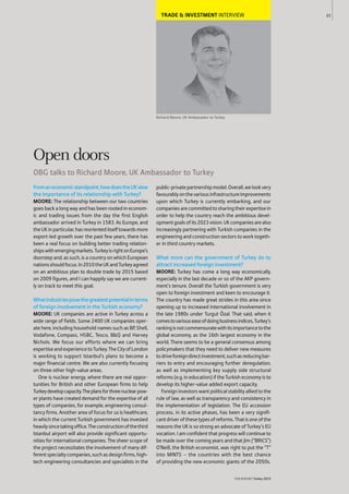 TRADE & INVESTMENT INTERVIEW
Richard Moore, UK Ambassador to Turkey
Fromaneconomicstandpoint,howdoestheUKview
the importance of its relationship with Turkey?
MOORE: The relationship between our two countries
goes back a long way and has been rooted in econom-
ic and trading issues from the day the first English
ambassador arrived in Turkey in 1583. As Europe, and
theUKinparticular,hasreorienteditselftowardsmore
export-led growth over the past few years, there has
been a real focus on building better trading relation-
shipswithemergingmarkets.TurkeyisrightonEurope’s
doorstep and, as such, is a country on which European
nationsshouldfocus.In2010theUKandTurkeyagreed
on an ambitious plan to double trade by 2015 based
on 2009 figures, and I can happily say we are current-
ly on track to meet this goal.
Whatindustriesposethegreatestpotentialinterms
of foreign involvement in the Turkish economy?
MOORE: UK companies are active in Turkey across a
wide range of fields. Some 2400 UK companies oper-
ate here, including household names such as BP, Shell,
Vodafone, Compass, HSBC, Tesco, B&Q and Harvey
Nichols. We focus our efforts where we can bring
expertiseandexperiencetoTurkey.TheCityofLondon
is working to support Istanbul’s plans to become a
major financial centre. We are also currently focusing
on three other high-value areas.
One is nuclear energy, where there are real oppor-
tunities for British and other European firms to help
Turkeydevelopcapacity.Theplansforthreenuclearpow-
er plants have created demand for the expertise of all
types of companies, for example, engineering consul-
tancy firms. Another area of focus for us is healthcare,
in which the current Turkish government has invested
heavilysincetakingoffice.Theconstructionofthethird
Istanbul airport will also provide significant opportu-
nities for international companies. The sheer scope of
the project necessitates the involvement of many dif-
ferentspecialtycompanies,suchasdesignfirms,high-
tech engineering consultancies and specialists in the
public-privatepartnershipmodel.Overall,welookvery
favourablyonthevariousinfrastructureimprovements
upon which Turkey is currently embarking, and our
companiesarecommittedtosharingtheirexpertisein
order to help the country reach the ambitious devel-
opmentgoalsofits2023vision.UKcompaniesarealso
increasingly partnering with Turkish companies in the
engineering and construction sectors to work togeth-
er in third country markets.
What more can the government of Turkey do to
attract increased foreign investment?
MOORE: Turkey has come a long way economically,
especially in the last decade or so of the AKP govern-
ment’s tenure. Overall the Turkish government is very
open to foreign investment and keen to encourage it.
The country has made great strides in this area since
opening up to increased international involvement in
the late 1980s under Turgut Özal. That said, when it
comestovariouseaseofdoingbusinessindices,Turkey’s
rankingisnotcommensuratewithitsimportancetothe
global economy, as the 16th largest economy in the
world. There seems to be a general consensus among
policymakers that they need to deliver new measures
todriveforeigndirectinvestment,suchasreducingbar-
riers to entry and encouraging further deregulation,
as well as implementing key supply side structural
reforms (e.g. in education) if the Turkish economy is to
develop its higher-value added export capacity.
Foreign investors want political stability allied to the
rule of law, as well as transparency and consistency in
the implementation of legislation. The EU accession
process, in its active phases, has been a very signifi-
cantdriverofthesetypesofreforms.Thatisoneofthe
reasons the UK is so strong an advocate of Turkey’s EU
vocation. I am confident that progress will continue to
be made over the coming years and that Jim (“BRICS”)
O’Neill, the British economist, was right to put the “T”
into MINTS – the countries with the best chance
of providing the new economic giants of the 2050s.
23
THEREPORT Turkey 2015
Open doors
OBG talks to Richard Moore, UK Ambassador to Turkey
 