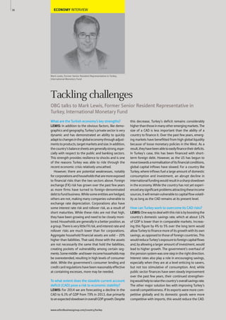 ECONOMY INTERVIEW
Mark Lewis, Former Senior Resident Representative in Turkey,
International Monetary Fund
What are the Turkish economy’s key strengths?
LEWIS: In addition to the obvious factors, like demo-
graphics and geography, Turkey’s private sector is very
dynamic and has demonstrated an ability to quickly
adapttochangesintheglobaleconomythroughadjust-
mentstoproducts,targetmarketsandsize.Inaddition,
thecountry’sbalancesheetsaregenerallystrong,espe-
cially with respect to the public and banking sectors.
This strength provides resilience to shocks and is one
of the reasons Turkey was able to ride through the
recent economic crisis relatively unscathed.
However, there are potential weaknesses, notably
forcorporationsandhouseholdsthataremoreexposed
to financial risks than the two sectors above. Foreign
exchange (FX) risk has grown over the past few years
as more firms have turned to foreign-denominated
debttofundbusiness.Whilesomeentitiesarehedged,
others are not, making many companies vulnerable to
exchange rate depreciation. Corporations also have
some interest rate risk and rollover risk, as a result of
short maturities. While these risks are not that high,
they have been growing and need to be closely moni-
tored. Households are generally in a better position, as
agroup.ThereisverylittleFXrisk,andinterestrateand
rollover risks are much lower than for corporations.
Aggregate household financial assets are solid – 20%
higher than liabilities. That said, those with the assets
are not necessarily the same that hold the liabilities,
creating pockets of vulnerability among certain seg-
ments.Somemiddle-andlower-incomehouseholdsmay
be overextended, resulting in high levels of consumer
debt. While the government’s consumer lending and
creditcardregulationshavebeenreasonablyeffective
at containing excesses, more may be needed.
To what extent does the sizeable current account
deficit (CAD) pose a risk to economic stability?
LEWIS: For 2014 we are forecasting a decline in the
CAD to 6.3% of GDP from 7.9% in 2013, due primarily
toanexpectedslowdowninoverallGDPgrowth.Despite
this decrease, Turkey’s deficit remains considerably
higherthanthoseinmanyotheremergingmarkets.The
size of a CAD is less important than the ability of a
country to finance it. Over the past few years, emerg-
ing markets have benefitted from high global liquidity
because of loose monetary policies in the West. As a
result,theyhavebeenabletoeasilyfinancetheirdeficits.
In Turkey’s case, this has been financed with short-
term foreign debt. However, as the US has begun to
movetowardsanormalisationofitsfinancialconditions,
global capital inflows have slowed. For a country like
Turkey, where inflows fuel a large amount of domestic
consumption and investment, an abrupt decline in
internationalfundingwouldresultinasharpslowdown
in the economy. While the country has not yet experi-
encedanysignificantproblemsattractingtheseincome
sources,itwillremainvulnerabletocapitalflowvolatil-
ity as long as the CAD remains at its present level.
How can Turkey work to overcome its CAD risks?
LEWIS:Onewaytodealwiththisriskisbyboostingthe
country’s domestic savings rate, which at about 12%
of GDP is lower than in comparable markets. Increas-
ing this figure by 4% to 5% over the long term would
allowTurkeytofinancemoreofitsgrowthwithitsown
savings, as opposed to those of foreign countries. This
wouldreduceTurkey’sexposuretoforeigncapitalflows
and, by allowing a larger amount of investment, would
lead to higher growth. The government’s overhaul of
thepensionsystemwasonestepintherightdirection.
Interest rates also play a role in encouraging savings,
especially when they are at a level enticing to savers,
but not too stimulative of consumption. And, while
public sector finances have seen steady improvement
over the past few years, their continued strengthen-
ingwouldhelptoraisethecountry’soverallsavingsrate.
The other major solution lies with improving Turkey’s
overall competitiveness. If its exports were more com-
petitive globally and its domestic goods were more
competitive with imports, this would reduce the CAD.
36
Tackling challenges
OBG talks to Mark Lewis, Former Senior Resident Representative in
Turkey, International Monetary Fund
www.oxfordbusinessgroup.com/country/turkey
 