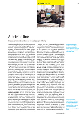ECONOMY ANALYSIS
The Turkish stock market is slated for partial privatisation by end-2015
Followingtheglobalfinancialcrisisandtheslowdown
in international financing, Turkey struggled to garner
interest in its privatisation programme and nearly a
decade of successful liberalisation slowed dramati-
cally. In 2011 privatisation revenues were $1.4bn,
down from a peak of $8.1bn in 2006. However, the
programme came roaring back in 2012. While some
obstacles had begun to emerge in 2015, several sig-
nificant sales have taken place in the past two years.
THE RIGHT TIME TO BUY?: Privatisation proceeds
reachedarecordhighin2013,amountingto$12.4bn,
and while figures were unavailable for full-year 2015
at time of print, as of October 2014 the government
had generated $10bn from the sale of state assets.
As a result, expectations for 2015 were high at the
endof2014.MinisterofFinanceMehmetŞimşektold
the press in January 2015 that the government was
planning to raise TL8.7bn (€3bn) from asset sales for
the year and TL6.8bn (€2.4) in 2016. The tenders for
the privatisation of the life insurance and pension
provider, Halk Hayat ve Emeklilik, and the non-life
insurer, Halk Sigorta, have been announced with a
deadlineofSeptember2015,andfivethermicand49
hydroelectricpowerplantsareslatedforprivatisation
in the next two years. In October 2014 comments to
the press, Şimşek noted that highways and bridges,
seaports, the venues for the Erzurum Winter Univer-
siade, 25 sugar factories, the Güllük Marina and state
real estate would also be up for sale in this period.
TOUCHY SUBJECT: In the past, privatisation efforts
have been a contentious political issue – with critics
fromdomesticlabourgroupsandTurkishcourtsassert-
ing that the sales of state-owned assets were taking
place for less than their market value. For example,
then-PrimeMinisterRecepTayyipErdoğanraisedcon-
cerns about the value achieved during the 2013 sale
of the struggling Başkentgaz, Turkey’s largest natu-
ral gas grid serving Ankara. The company was sold
to the Torunlar Food Company for $1.16bn after
three previous tenders failed to find a qualified buyer.
Despite the critics, the privatisation programme
hashelpedtoreducethegovernment’sbalancesheet
obligations and created a revenue stream to support
its fiscal position. In 2012, for example, privatisation
payments far exceeded the $2.2bn target in revenue
from asset sales that the government had set at the
beginning of the year. This had a positive impact on
the country’s budget deficit, which fell to 1.2% of
GDP in 2013, below forecasts and the 2012 deficit of
2%ofGDP.Thedeficitroseonlyslightlyin2014to1.3%
ofGDP.Theprimarysurplusalsobeganrisingin2012,
from 1.2% of GDP to 1.6% in 2014. Budget revenues
increased by 17.1% to TL389.4bn (€137.1bn). Of this,
non-tax revenues accounted for 16.3% of the total.
TAKING IT SLOW:Recently,theoptimismoflate2014
has been tempered by volatility in the lira and the
uncertain political environment preceding the June
2015parliamentaryelections.AccordingtoBloomberg,
borrowingcostshaverisendramatically,withtheyield
on Turkey’s benchmark two-year up 2.38 percentage
points in early 2015 to a one-year high of 10.4%, in
late April. Meanwhile, the lira had fallen to a near-all-
time low against the dollar ($1:TL2.71) as of April
2015, a decline of 13% from the beginning of 2015
and 33% since 2013. The combination of high costs
and lira volatility has dissuaded investors, and the
governmenthasdelayedtenders.Thetenderforcon-
struction of highways connecting Kinalı-Odayeri and
Kurtköy-Akyazı were moved to July 7 and June 30,
2015, respectively, from their original May 6 launch.
Meanwhile, the $2.76bn privatisation tender for
the national lottery to Net Holding and Hitay Invest-
ment Holding also fell through, when the consortium
failed to complete the deal by its April deadline,
althoughthegovernmentcompletedthesaletoERG-
Ahlatci, the second-highest bidder, for $2.75bn. In
spite of these challenges, Borsa Istanbul, the Turkish
stock market, announced a partial privatisation in
March 2015. The world’s 29th-largest exchange will
list up to 43% of its shares in a sale set for end-2015.
Privatisation proceeds
reached a record high in
2013, totalling $12.4bn,
and as of October 2014 the
state had generated $10bn
from asset sales.
37
THEREPORT Turkey 2015
The government is
expected to conduct sales
of highways and bridges,
seaports, sports venues,
sugar factories, a marina
and state real estate
property in the coming two
years.
A private line
The government continues liberalisation efforts
 