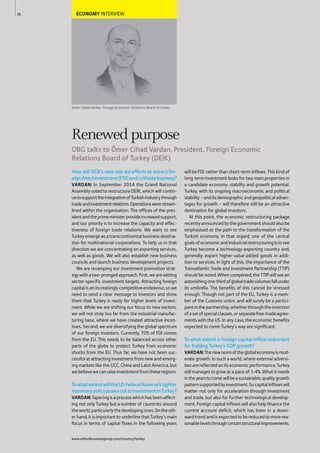ECONOMY INTERVIEW
Omer Cihad Vardan, Foreign Economic Relations Board of Turkey
How will DE K’s new role aid efforts to attract for-
eigndirectinvestment(FDI)andcultivatebusiness?
VARDAN: In September 2014 the Grand National
Assembly voted to restructure DE K, which will contin-
uetosupporttheintegrationofTurkishindustrythrough
tradeandinvestmentrelations.Operationswerestream-
lined within the organisation. The offices of the pres-
identandtheprimeministerprovideincreasedsupport,
and our priority is to increase the capacity and effec-
tiveness of foreign trade relations. We want to see
Turkeyemergeasatranscontinentalbusinessdestina-
tion for multinational corporations. To help us in that
direction we are concentrating on exporting services,
as well as goods. We will also establish new business
councils and launch business development projects.
We are revamping our investment promotion strat-
egywithatwo-prongedapproach.First,wearesetting
sector-specific investment targets. Attracting foreign
capitalisanincreasinglycompetitiveendeavour,sowe
need to send a clear message to investors and show
them that Turkey is ready for higher levels of invest-
ment. While we are shifting our focus to new sectors,
we will not stray too far from the industrial manufac-
turing base, where we have created attractive incen-
tives. Second, we are diversifying the global spectrum
of our foreign investors. Currently, 70% of FDI comes
from the EU. This needs to be balanced across other
parts of the globe to protect Turkey from economic
shocks from the EU. Thus far, we have not been suc-
cessful at attracting investment from new and emerg-
ing markets like the GCC, China and Latin America, but
webelievewecanraiseinvestmentfromtheseregions.
TowhatextentwilltheUSFederalReserve’stighter
monetarypolicyposearisktoinvestmentinTurkey?
VARDAN:Taperingisaprocesswhichhasbeenaffect-
ing not only Turkey but a number of countries around
theworld,particularlythedevelopingones.Ontheoth-
er hand, it is important to underline that Turkey’s main
focus in terms of capital flows in the following years
will be FDI, rather than short-term inflows. This kind of
long-terminvestmentlooksfortwomainpropertiesin
a candidate economy: stability and growth potential.
Turkey, with its ongoing macroeconomic and political
stability–anditsdemographicandgeopoliticaladvan-
tages for growth – will therefore still be an attractive
destination for global investors.
At this point, the economic restructuring package
recentlyannouncedbythegovernmentshouldalsobe
emphasised as the path to the transformation of the
Turkish economy. In that regard, one of the central
goalsofeconomicandindustrialrestructuringistosee
Turkey become a technology-exporting country and,
generally, export higher-value-added goods in addi-
tion to services. In light of this, the importance of the
Transatlantic Trade and Investment Partnership (TTIP)
shouldbenoted.Whencompleted,theTTIPwill see an
astonishingone-thirdofglobaltradevolumesfallunder
its umbrella. The benefits of this cannot be stressed
enough. Though not part of the EU, Turkey is a mem-
ber of the Customs union, and will surely be a partici-
pantinthepartnership,whetherthroughtheinsertion
ofasetofspecialclauses,orseparatefree-tradeagree-
ments with the US. In any case, the economic benefits
expected to come Turkey’s way are significant.
To what extent is foreign capital inflow important
for fuelling Turkey’s GDP growth?
VARDAN:Thenewnormoftheglobaleconomyismod-
erate growth. In such a world, where external adversi-
tiesarereflectedonitseconomicperformance,Turkey
still manages to grow at a pace of 3-4%. What it needs
intheyearstocomewillbeasustainable,qualitygrowth
patternsupportedbyinvestment.Socapitalinflowswill
matter not only for acceleration through investment
and trade, but also for further technological develop-
ment. Foreign capital inflows will also help finance the
current account deficit, which has been in a down-
wardtrendandisexpectedtobereducedtomorerea-
sonablelevelsthroughcertainstructuralimprovements.
38
Renewed purpose
OBG talks to Ömer Cihad Vardan, President, Foreign Economic
Relations Board of Turkey (DEİK)
www.oxfordbusinessgroup.com/country/turkey
 