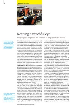 BANKING OVERVIEW
The sector has proved its resilience in recent years
Turkey’s banking sector has proved resilient to both
the global economic crisis and more recent fluctu-
ationsinthecountry’seconomy.Loangrowthremains
fairly high by developed-market standards but has
trimmed in recent years, reflecting the market’s
increasing maturity as well as regulatory moves to
contain credit expansion with an eye on risk profiles.
Inthemediumtolongterm,themarketshouldben-
efit from the large population, the scope for growth
in a country with moderate levels of banking pene-
tration, and the expansion of a diversified economy.
However, recent events have shown that risks exist
from foreign currency exposure, concentration risk
in the construction sector, and the impact of eco-
nomic and political events on the incomes of cor-
porate and household borrowers.
TAKING THE PULSE: In February 2015, Deloitte, the
global professional services company, issued a report
which highlighted the industry’s strong growth over
the past few years, and the opportunities for future
expansion. Between 2007 and 2014, Turkey’s finan-
cial assets as a proportion of GDP rose from 146%
to 202%, according to Deloitte, which noted a fore-
cast rise to 247% by 2018. Despite rapid growth,
financial assets remain well below global averages
and even those for “economies in transition”: 813%
and 242%, respectively in 2014, forecast to rise to
854% and 320%, respectively, in 2018.
Turkey’s private sector loans-to-GDP ratio jumped
from just 33% in 2007 to 54% in 2014, although it
is still less than half the global average of 115%.
Loan growth in US dollar terms grew at a compound
annual growth rate of 12% between 2007 and 2014,
and is expected to clock up a similar rate up to 2018,
with the ratio of private sector loans to GDP fore-
cast to reach 66% in 2018. This compares favourably
to a global average of 6% and a G7 rate of 2%, and
is slightly above the average for economies in tran-
sition (11%). Meanwhile, deposit growth is forecast
to pick up from 6% in 2007-14 to 11% in 2014-18.
As the market has matured, and competition on
an already competitive market intensified, the net
interest margin has narrowed, from 4.5% in 2007 to
3.2% in 2014. Further compression is likely, to 2.8%
in 2018, just below the economies in transition aver-
age of 2.9% but still above the global level of 1.6%.
The message is that the sector has had a period
of strong growth and will maintain positive forward
momentum, while stabilising and moving towards
global norms. In the long term the scope for growth
is excellent, even in a competitive environment.
RECENT PERFORMANCE: In the early months of
2015 the sector’s performance picked up, despite
concern over Turkey’s political future with an elec-
tion looming, and the weakening of the lira.
Assets in lira increased by 4% to the end of Feb-
ruary from the end of 2014, while net profit jumped
8.6% from February 2014, with the sector as a whole
posting net profits of TL3.46bn (€1.22bn). Loan
growth in the first two months of the year was 3.8%,
reaching a total of TL1.29trn (€453bn).
However, in US dollar terms, assets fell due to the
decline in the lira. In April 2015 Intesa Sanpaolo’s
executive vice-chairman, Marcello Sala, announc-
ing his bank’s launch in Turkey, said that the four main
risks to the system are high levels of private debt,
the current account deficit, the lira’s depreciation
against the US dollar and high inflation.
STRENGTHS & WEAKNESSES: The IMF issued a
detailed staff report on Turkey in December 2014
as part of its “Article IV consultation” with the coun-
try. Under the fund’s Article IV, the IMF holds bilat-
eral consultations with its members, usually once a
year, with its representatives meeting a range of
officials, including those from the government and
from the Central Bank of Turkey (TCMB).
The report highlights the sector’s strengths and
weaknesses, noting its relative current stability, but
also the considerable risks that could arise, as well
as suggesting means by which the authorities could
In the medium to long
term, the market should
benefit from the large
population and the scope
for growth in a country
with moderate levels of
banking penetration.
As the market has matured
and competition has
intensified, the net interest
margin has narrowed, from
4.5% in 2007 to 3.2% in
2014. Further compression
to 2.8% in 2018 is likely.
40
Keeping a watchful eye
The prospects for growth are excellent so long as risks are heeded
www.oxfordbusinessgroup.com/country/turkey
 