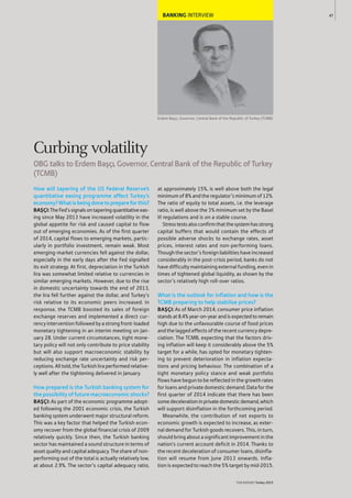 BANKING INTERVIEW
Erdem Başçı, Governor, Central Bank of the Republic of Turkey (TCMB)
How will tapering of the US Federal Reserve’s
quantitative easing programme affect Turkey’s
economy?Whatisbeingdonetoprepareforthis?
BAŞÇI:TheFed’ssignalsontaperingquantitativeeas-
ing since May 2013 have increased volatility in the
global appetite for risk and caused capital to flow
out of emerging economies. As of the first quarter
of 2014, capital flows to emerging markets, partic-
ularly in portfolio investment, remain weak. Most
emerging-market currencies fell against the dollar,
especially in the early days after the Fed signalled
its exit strategy. At first, depreciation in the Turkish
lira was somewhat limited relative to currencies in
similar emerging markets. However, due to the rise
in domestic uncertainty towards the end of 2013,
the lira fell further against the dollar, and Turkey’s
risk relative to its economic peers increased. In
response, the TCMB boosted its sales of foreign
exchange reserves and implemented a direct cur-
rency intervention followed by a strong front-loaded
monetary tightening in an interim meeting on Jan-
uary 28. Under current circumstances, tight mone-
tary policy will not only contribute to price stability
but will also support macroeconomic stability by
reducing exchange rate uncertainty and risk per-
ceptions. All told, the Turkish lira performed relative-
ly well after the tightening delivered in January.
How prepared is the Turkish banking system for
thepossibilityoffuturemacroeconomicshocks?
BAŞÇI: As part of the economic programme adopt-
ed following the 2001 economic crisis, the Turkish
banking system underwent major structural reform.
This was a key factor that helped the Turkish econ-
omy recover from the global financial crisis of 2009
relatively quickly. Since then, the Turkish banking
sector has maintained a sound structure in terms of
asset quality and capital adequacy. The share of non-
performing out of the total is actually relatively low,
at about 2.9%. The sector’s capital adequacy ratio,
at approximately 15%, is well above both the legal
minimum of 8% and the regulator’s minimum of 12%.
The ratio of equity to total assets, i.e. the leverage
ratio, is well above the 3% minimum set by the Basel
III regulations and is on a stable course.
Stresstestsalsoconfirmthatthesystemhasstrong
capital buffers that would contain the effects of
possible adverse shocks to exchange rates, asset
prices, interest rates and non-performing loans.
Though the sector’s foreign liabilities have increased
considerably in the post-crisis period, banks do not
have difficulty maintaining external funding, even in
times of tightened global liquidity, as shown by the
sector’s relatively high roll-over ratios.
What is the outlook for inflation and how is the
TCMB preparing to help stabilise prices?
BAŞÇI: As of March 2014, consumer price inflation
standsat8.4%year-on-yearandisexpectedtoremain
high due to the unfavourable course of food prices
and the lagged effects of the recent currency depre-
ciation. The TCMB, expecting that the factors driv-
ing inflation will keep it considerably above the 5%
target for a while, has opted for monetary tighten-
ing to prevent deterioration in inflation expecta-
tions and pricing behaviour. The combination of a
tight monetary policy stance and weak portfolio
flows have begun to be reflected in the growth rates
for loans and private domestic demand. Data for the
first quarter of 2014 indicate that there has been
somedecelerationinprivatedomesticdemand,which
will support disinflation in the forthcoming period.
Meanwhile, the contribution of net exports to
economic growth is expected to increase, as exter-
nal demand for Turkish goods recovers. This, in turn,
should bring about a significant improvement in the
nation’s current account deficit in 2014. Thanks to
the recent deceleration of consumer loans, disinfla-
tion will resume from June 2013 onwards. Infla-
tion is expected to reach the 5% target by mid-2015.
47
THEREPORT Turkey 2015
Curbing volatility
OBG talks to Erdem Başçı, Governor, Central Bank of the Republic of Turkey
(TCMB)
 