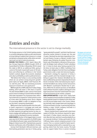 BANKING ANALYSIS
New arrivals are attracted by the dynamic and expanding market
The foreign presence in the Turkish banking market
is currently undergoing a shake up, with new entrants
arriving looking to expand their presence in a large
and dynamic emerging market, while others are look-
ing to pull out due to external pressures.
RAISING THE STAKES: In 2011 Spain’s Banco Bil-
bao Vizcaya Argentaria (BBVA) bought 24.9% of
Garanti Bank for €4.4bn. In November 2014 it raised
this stake to 40% for an additional €2bn, giving it
control of the bank’s board (with seven of 10 mem-
bers) and reflecting its confidence in the Turkish
market’s outlook, despite the economic slowdown
and a dip in profitability, as well as political tensions.
“We believe that Turkey is a very exciting market
where we can achieve strong long-term growth,”
Jaime Saénz de Tejada, BBVA’s chief financial offi-
cer, told the press. “We are maximising economic
exposure to Garanti at a very good price.”
BBVAboughtthe14.89%stakefromTurkey’sDoğuş
Holding, which will retain a 10% share in Garanti.
The deal allowed BBVA to take control of the board
and increase its holding in Garanti before the March
2016 date stipulated in its investment deal, reflect-
ing its keenness to expand its Turkish presence even
at a time when the banking sector faces a degree
of uncertainty. BBVA is under no obligation to buy
out the bank’s remaining shareholders.
BBVA asserts that Garanti benefits from the moth-
er bank’s experience in mortgage and small and
medium-sized enterprise (SME) lending in particu-
lar. Both segments are gaining traction as new cus-
tomers engage with banking services, and have been
underserved by developed economy standards.
NEWCOMERS:Anotherofthebiggestdealsinrecent
years was the €2.92bn acquisition of a 99.85% stake
in DenizBank by Russia’s state-owned Sberbank from
Belgium’s Dexia in June 2012. Sberbank also acquired
Austrain and Russian units of DenizBank in the deal.
German Gref, Sberbank’s CEO and chairman, said
that banking penetration was low in Turkey, giving
“great potential for growth”, and that it had the most
attractive market outlook in Europe over the next
15 years. Sberbank has also been expanding in Cen-
tral and Eastern Europe as Western lenders have
backed away following the global financial crisis.
Dexia’s sale of DenizBank is indicative of this process,
with the Belgian bank selling its Turkish subsidiary
for 1.3 times its book value, having acquired it for
4.6 times its book value in 2006. It withdrew from
Turkey under obligation from the French and Belgian
governments under a state-led restructuring plan.
Sberbank’s strategy for expansion in Turkey is
organic growth, and it has invested strongly in mar-
keting to support this. However, DenizBank has not
been unaffected by sanctions imposed by the US and
the EU. In October 2014, international press report-
ed that DenizBank was seeing routine transactions
with Western counterparts blocked due to sanc-
tions. While the US waived sanctions on DenizBank
itself, software has been unable to distinguish some
legal transactions from the Turkish bank from sanc-
tioned movements by the mother company.
NEW OPPORTUNITIES: In April 2015, Italian bank
IntesaSanpaoloannouncedplanstoexpandinTurkey,
havingopenedabranchinIstanbulinJune2014.Inte-
sa is the second Italian bank in the country, follow-
ing UniCredit, Italy’s largest bank and a big player in
Central and Eastern Europe. In partnership with Koç
Holding, a major Turkish company, UniCredit is a
major shareholder in YapıKredi.
Intesa’s Istanbul branch opened with initial share
capital of €226m, the minimum required for open-
ing a bank in Turkey. Intesa’s executive vice-chair-
man, Marcello Sala, said that it would probably focus
on corporate lending in Turkey, particularly for the
1200-plus Italian-owned companies present in the
country. This is a common model for banks launch-
ing in emerging markets with a corporate focus, sup-
porting clients from the home country. The bank
aims to support Italian firms in sectors including
Mortgages and small and
medium-sized enterprise
lending are gaining traction
as new customers engage
with banking services. Both
have been underserved in
Turkey by developed
economy standards.
49
THEREPORT Turkey 2015
Entries and exits
The international presence in the sector is set to change markedly
 