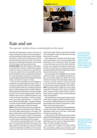 BANKING ANALYSIS
Ratings movements can affect financial institutions’ borrowing costs
International ratings agencies keep a close eye on
Turkey’s banking sector, given its size and importance,
andthepenetrationofmajorforeigninvestors.Ratings
movements can affect the borrowing costs of Turkish
financialinstitutionsand,atatimewhenTurkishbanks
havetakenonsubstantialforeigndebt,canbeagauge
of the borrowing costs they are likely to bear.
POLITICALRISK:InApril2015,Moody’sInvestorsServ-
ice reported that it would be maintaining a negative
outlook for Turkey and a Baa3 rating. It said that low-
er economic growth and currency volatility were the
keydriversbehinditsdecision,andthatbothwouldlead
to a continued negative outlook for the banking sec-
torspecifically.Dayspreviously,FitchRatingshadreached
similar conclusions in its report on Turkey.
Pressure on the Central Bank of Turkey (TCMB) from
President Recep Tayyip Erdoğan also had an impact on
the ratings, calling into question the bank’s independ-
encefrompoliticalinterferenceandhelpingdrivedown
thelira,aswellasshakingbroadereconomicconfidence.
WithparliamentaryelectionsdueinJune2015,Erdoğan
has been keen to boost flagging growth, while the
TCMB has tried to stick to its official mandate of price
control, trimming rising inflation. In March and April,
senior government representatives – including the
primeminister,AhmetDavutoğlu–mountedacampaign
toconvinceinvestorsthatthecentralbankremainsinde-
pendent, travelling to the US with this message.
FITCH:InDecember2014,Fitchforecast“atoughoper-
atingenvironmentforTurkishbanksin2015”,whilenot-
ing its fairly stable outlook thanks to risk buffers. The
agencysaidthatbankswouldfindthegoingharderdue
to slower economic growth, a degree of asset quality
deteriorationandcompetitionfordeposits(whichtends
to narrow interest rate spreads and thus margins).
Fitch said that it expected GDP growth in the medi-
umtermtoremainbelowthehighsofrecentyears.The
agency said that rising reliance on short-term foreign
currency financing was the biggest risk to the sector
outlook, but that while interest rates and exchange
rates would remain volatile, it expected that volatility
to be manageable. It said that international financing
would remain accessible.
Asset quality erosion would be driven by the matu-
rity of loan portfolios, a rise in consumer debt and the
declining lira, which could make it harder for foreign
currency borrowers to service their debts. High inter-
est rates and competition for deposits would drive up
funding costs, but pressure on margins would proba-
blyonlybemoderate,withTurkishbankslikelytoreprice
loans as they have done in the past.
Likemostanalysts,Fitchhighlightedtheriskfromthe
rapidriseinforeign-currencyliabilities,withbanks’for-
eign currency debt trebling since 2008, with shorter
maturities. This leaves them vulnerable to shocks and
a reversal in investor sentiment cutting off market
access, but Fitch asserts that foreign currency liquidi-
ty remains ample enough to deal with most scenarios.
S&P: Standard and Poor’s (S&P) issed a more upbeat
assessment in November 2014, saying that Turkey’s
banks remained resilient despite tough conditions,
thanks partly to regulatory moves to trim lending and
credit card expenditure.
S&P said that lower credit growth would be positive
forthesector.Theagencynotedsomemargincontrac-
tion,butfromarelativelyhighlevel,andanon-perform-
ing loan (NPL) ratio of below 5%, though this is vulner-
able to external and internal shocks.
Bankshavealsobenefittedfromamplegloballiquid-
ity, with the European Central Bank embarking upon
quantitative easing, and it and other central banks
maintaining low interest rates.
In February 2015 S&P said that the seizure of Bank
AsyabytheBankingRegulationandSupervisionAgency
did not represent a systemic risk to Turkey’s banks. It
added that it was not a sign of a “determined politici-
sation of Turkey’s regulatory institutions”.
One reason that contagion from Asya’s seizure
does not present a system risk is the bank’s small
size;thebankholdsjust0.1%ofTurkey’sbankingassets.
Pressure on the Central
Bank of Turkey from the
president has had an
impact on ratings, calling
into question the bank’s
independence from
political interference and
helping drive down the lira,
as well as shaking broader
economic confidence.
57
THEREPORT Turkey 2015
Banks have benefitted from
ample global liquidity, with
the European Central Bank
embarking upon
quantitative easing and
many major central banks
setting low interest rates.
Rate and see
The agencies’ verdicts shine a revealing light on the sector
 