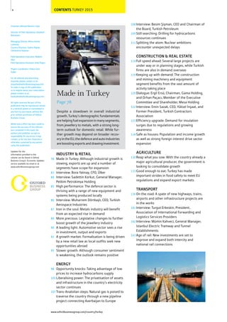 CONTENTS TURKEY 2015
www.oxfordbusinessgroup.com/country/turkey
4
Made in Turkey
Page 78
Despite a slowdown in overall industrial
growth, Turkey’s demographic fundamentals
arehelpingfuelexpansioninmanysegments,
from jewellery to metals, with a strong long-
term outlook for domestic retail. While fur-
ther growth may depend on broader recov-
eryintheEU,thedefenceandautoindustries
areboostingexportsanddrawinginvestment.
78
83
84
85
86
87
89
90
92
95
98
105
107
INDUSTRY & RETAIL
Made in Turkey: Although industrial growth is
slowing, exports are up and a number of
segments have scope for expansion
Interview: Bora Yalınay, CFO, Ülker
Interview: Sadettin Korkut, General Manager,
Petkim Petrokimya Holding
High performance: The defence sector is
thriving with a range of new equipment and
systems being produced locally
Interview: Muharrem Dörtkaşlı, CEO, Turkish
Aerospace Industries
Iron in the soul: Metals industry will benefit
from an expected rise in demand
More precious: Legislative changes to further
boost growth of the jewellery industry
A leading light: Automotive sector sees a rise
in investment, output and exports
A growth market: Formalisation is being driven
by a new retail law as local outfits seek new
opportunities abroad
Slower growth: Although consumer sentiment
is weakening, the outlook remains positive
ENERGY
Opportunity knocks: Taking advantage of low
prices to increase hydrocarbons supply
Liberalising power: The privatisation of assets
and infrastructure in the country’s electricity
sector continues
Trans-Anatolian steps: Natural gas is poised to
traverse the country through a new pipeline
project connecting Azerbaijan to Europe
108
109
111
114
119
120
122
123
124
130
133
136
141
142
143
Interview: Besim Şişman, CEO and Chairman of
the Board, Turkish Petroleum
Still searching: Drilling for hydrocarbons
resources continues
Splitting the atom: Nuclear ambitions
encounter unexpected delays
CONSTRUCTION & REAL ESTATE
Full speed ahead: Several large projects are
under way or in planning stages, while Turkish
firms are also in demand overseas
Keeping up with demand: The construction
and mining machinery and equipment
segment benefits from the vast amount of
activity taking place
Dialogue: Ergil Ersü, Chairman, Gama Holding,
and Orhan Paçacı, Member of the Executive
Committee and Shareholder, Mesa Holding
Interview: Emin Sazak, CEO, Yüksel İnşaat, and
Former President, Turkish Contractors
Association
Efficiency upgrade: Demand for insulation
surges due to regulations and growing
awareness
Safe as houses: Population and income growth
as well as strong foreign interest drive sector
expansion
AGRICULTURE
Reap what you sow: With the country already a
major agricultural producer, the government is
looking to consolidate growth
Good enough to eat: Turkey has made
important strides in food safety to meet EU
regulations and expand export markets
TRANSPORT
On the road: A spate of new highways, trains,
airports and other infrastructure projects are
in the works
Interview: Turgut Erkeskin, President,
Association of International Forwarding and
Logistics Services Providers
Interview: Mümin Kahveci, General Manager,
Istanbul Electric Tramway and Tunnel
Establishments
Age of rail: New investments are set to
improve and expand both intercity and
national rail connections
Chairman: Michael Benson-Colpi
Director of Field Operations: Elizabeth
Boissevain
Managing Director, Africa: Karine
Loehman
Country Directors: Solene Pignet,
Clémentine Hazeran
Field Operations Executive: Meltem
Okur
Field Operations Assistant: Arda Özgen
Project Coordinator: Firdevs İrem
Güller
For all editorial and advertising
enquiries please contact us at:
enquiries@oxfordbusinessgroup.com.
To order a copy of this publication
or to enquire about your subscription
please contact us at:
booksales@oxfordbusinessgroup.com.
All rights reserved. No part of this
publication may be reproduced, stored
in a retrieval system or transmitted in
any form by any means, without the
prior written permission of Oxford
Business Group.
Whilst every effort has been made to
ensure the accuracy of the informa-
tion contained in this book, the
authors and publisher accept no
responsibility for any errors it may
contain, or for any loss, financial or
otherwise, sustained by any person
using this publication.
Updates for the
information provided in this
volume can be found in Oxford
Business Group's 'Economic Updates'
service available via email or at
www.oxfordbusinessgroup.com
 