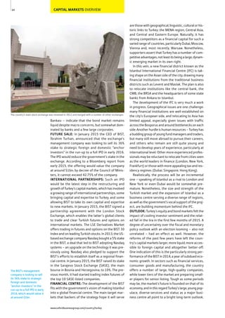 CAPITAL MARKETS OVERVIEW
Bankası – indicate that the bond market remains
liquid despite macro concerns, but somewhat dom-
inated by banks and a few large corporates.
FUTURE SALE: In January 2015 the CEO of BIST,
brahim Turhan, announced that the exchange’s
management company was looking to sell its 36%
stake to strategic foreign and domestic “anchor
investors” in the run-up to a full IPO in early 2016.
The IPO would reduce the government’s stake in the
exchange. According to a Bloomberg report from
early 2015, the offering would value the company
at around $1bn; by decree of the Council of Minis-
ters, it cannot exceed 42.75% of the company.
INTERNATIONAL PARTNERSHIPS: Such an IPO
would be the latest step in the restructuring and
growthofTurkey’scapitalmarkets,whichhasinvolved
a growing range of international partnerships, some
bringing capital and expertise to Turkey, and some
allowing BIST to take its own capital and expertise
to new markets. In January 2015, the BIST signed a
partnership agreement with the London Stock
Exchange, which enables the latter’s global clients
to trade and clear Turkish futures and options on
international markets. The LSE Derivatives Market
offers trading in futures and options on the BIST 30
Index and on leading Turkish stocks. In 2013, the US-
based exchange company Nasdaq bought a 5% stake
in the BIST, a deal that led to BIST adopting Nasdaq
systems – an upgrade on the technology it was pre-
viously using. Nasdaq also pledged to support the
BIST’s efforts to establish itself as a regional finan-
cial centre. In January 2015, the BIST raised its stake
in the Sarajevo Stock Exchange (SASE), the main
bourse in Bosnia and Herzegovina, to 10%. The pre-
vious month, it had started trading index futures of
the top 10 SASE-listed companies.
FINANCIAL CENTRE: The development of the BIST
fits with the government’s vision of making Istanbul
into a global financial centre. The main target mar-
kets that backers of the strategy hope it will serve
are those with geographical, linguistic, cultural or his-
toric links to Turkey: the MENA region, Central Asia,
and Central and Eastern Europe. Naturally, it has
strong competitors as a financial capital for such a
variedrangeofcountries,particularlyDubai,Moscow,
Vienna and, most recently, Warsaw. Nonetheless,
supporters assert that Turkey has a number of com-
petitiveadvantages,notleastitsbeingalarge,dynam-
ic emerging market in its own right.
In this vein, a new financial district known as the
Istanbul International Financial Centre (IFC) is tak-
ing shape on the Asian side of the city, drawing many
financial institutions from the traditional business
districts such as Levent and Maslak. The plan is also
to relocate institutions like the central bank, the
CMB, the BRSA and the headquarters of some state
banks from Ankara to Istanbul.
The development of the IFC is very much a work
in progress. Geographical issues are one challenge:
many financial institutions are well-established on
the city’s European side, and relocating to Asia has
limited appeal, especially given issues with traffic
across the Bosporus and around bottlenecks on each
side. Another hurdle is human resources – Turkey has
abuddinggroupofyoungfundmanagersandtraders,
but many still move abroad to pursue their careers,
and others who remain are still quite young and
need to develop years of experience, particularly at
international level. Other more experienced profes-
sionals may be reluctant to relocate from cities seen
as the world leaders in finance (London, New York,
Frankfurt) or those with more appealing tax and res-
idency regimes (Dubai, Singapore, Hong Kong).
Realistically, the process will be an incremental
one – speaking of Istanbul as a rival to London and
New York or even Dubai would be somewhat pre-
mature. Nonetheless, the size and strength of the
Turkish market and the expansion of Istanbul as a
business centre serving a diverse range of regions,
as well as the government’s vocal support of the proj-
ect, are building momentum behind the IFC.
OUTLOOK: Turkey’s equity and bond markets felt the
impact of cooling investor sentiment and the relat-
ed fall in the lira in the first few months of 2015. A
degree of uncertainty over the fiscal and monetary
policy outlook with an election looming – also not
unrelated – had an effect as well. However, the
reforms of the past few years have left the coun-
try’s capital markets larger, more liquid, more acces-
sible to foreign capital and altogether better-off.
One indication of this is the particularly strong per-
formance of the BIST in 2014, a year of subdued eco-
nomic growth. In sectors such as financial services,
consumer goods and manufacturing, the country
offers a number of large, high-quality companies,
while lower tiers of the market are preparing small-
er players for senior listing. Tough as some periods
may be, the market’s future is founded on that of its
economy,andinthisregardTurkey’slarge,youngpop-
ulace, diverse services and status as a major busi-
ness centre all point to a bright long-term outlook.
64
The country’s main stock exchange was renamed in 2012 and merged with a number of other exchanges
The BIST’s management
company is looking to sell
its 36% stake to strategic
foreign and domestic
“anchor investors” in the
run-up to a full IPO in early
2016, which would value it
at around $1bn.
www.oxfordbusinessgroup.com/country/turkey
 