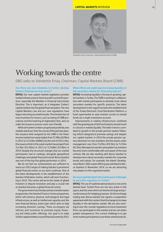 CAPITAL MARKETS INTERVIEW
Vahdettin Ertaﬂ, Chairman, Capital Markets Board (CMB)
Are there any new initiatives to further develop
Turkey’s financial services sector?
ERTAŞ: Our new capital markets legislation provides
marketinfrastructureinharmonywithcurrentEUprac-
tices, especially the Markets in Financial Instruments
Directive. This is important, as it integrates Turkey’s
capitalmarketsintotheglobalfinancialsystem.Thenew
Capital Markets Law and our new regulations have
begunreturningsuccessfulresults.Theintroductionof
new incentives for issuers, such as easing of CMB pro-
cedures and the lowering of registration fees, aims to
make the issuance process more user-friendly.
Whileallmarketnumbersprogressedpositively,two
marketsstandout.Overthecourseofthepasttwoyears,
the issuance limit assigned by the CMB in the fixed-
incomemarkethasnearlytripled,fromTL78bn(€29bn)
in 2012 to TL216bn (€80bn) by the end of 2014. Also,
theissuancelimitinthesukukmarkethasjumpedfrom
TL2.9bn (€1.02bn) in 2013 to TL10.8bn (€3.8bn) in
2014. Despite the structural changes that our market
participants had to undergo, alongside geopolitical
challenges and global financial turmoil, Borsa Istanbul
was one of the top-five global performers in 2014.
We do not feel our achievements are sufficient to
reach our 2023 target of making Istanbul a prominent
global financial centre, so our work continues. One of
the latest developments is the establishment of the
Istanbul Arbitration Centre, which will start function-
ing in 2015. The centre will serve the needs of global
investors in dispute resolution and play a crucial role
as Istanbul becomes a global financial centre.
Thegovernmenthasintroducedtwotransformation
programmes: the Istanbul Finance Centre programme,
which will enhance physical, technological and legal
infrastructure, as well as intellectual capacity; and the
new financial literacy action plan which aims to help
increasing domestic savings. These accompany tax
reforms and incentives to promote equity financ-
ing and initial public offerings. Our goal is to make
Turkishcapitalmarketsasoundfinancialcentreby2023.
Whateffortsareunderwaytoincreaseliquidityon
the secondary market for financial products?
ERTAŞ: Increasing liquidity is the key to growing capi-
tal markets in Turkey. The CMB is working in collabora-
tion with market participants to develop more robust
secondary markets for specific products. The latest
developmentinthisregardhasbeentheestablishment
of the Turkey Electronic Fund Distribution Platform, a
fund supermarket to ease investor access to mutual
funds via a single investment account.
Improvements in trading infrastructure combined
withthegrowingsizeofthefundindustryshouldresult
in a boost in market liquidity. The latter trend is corre-
lated to growth in the private pension system follow-
ing reform designed to promote savings and deepen
our capital markets. In 2014 the private pension sys-
tem attracted 1m new members and the assets under
management rose from TL25bn (€9.3bn) to TL35bn
(€13bn).Weexpecttoseethesamepatternasinvestors
become more comfortable with and aware of the new
scheme. We are also working with Borsa Istanbul to
developmorerobustsecondarymarketsforcorporate
bonds and sukuks. For example, the Islamic Develop-
mentBank’s$6bnsukukofferingwasadmittedtoBor-
sa Istanbul in November 2014, so we are attracting
new players to the organised market.
Domoresophisticatedinstrumentsposechallenges
to securities regulators in Turkey?
ERTAŞ: The use of sophisticated products is not at the
desired level. Turkish firms are not very active in this
space,andtheoneswhicharetendtobelargeandpri-
marilytransactforhedgingpurposes.Ontheexchange
trading side, Borsa Istanbul has signed a cooperation
agreementwiththeLondonStockExchangetoincrease
liquidity in the derivatives market. We are also work-
ingonover-the-counterregulationssomoreinvestment
firms can participate in this market and we can attain
greater transparency. The current challenge is to get
moremarketparticipantstousethesevariedproducts.
65
THEREPORT Turkey 2015
Working towards the centre
OBG talks to Vahdettin Ertaﬂ, Chairman, Capital Markets Board (CMB)
 