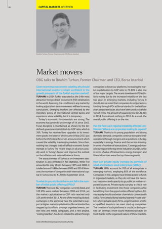 CAPITAL MARKETS INTERVIEW
brahim Turhan, Former Chairman and CEO, Borsa Istanbul
Givenrecentmacroeconomicvolatility,whyshould
international investors remain confident in the
growth prospects of the Turkish equities market?
TURHAN: In 2014 Turkey was rated as the 14th most
attractive foreign direct investment (FDI) destination
intheworld.Assessingtheconditionsinanymarketby
lookingatjustshort-termmovementswillleadtowrong
conclusions. Emerging markets are affected by the
monetary policy of international central banks and
experience some volatility, but it is temporary.
Turkey’s economic fundamentals are strong. The
economy has grown by an average of 5% since 2003.
Fiscal discipline is maintained, as shown by the EU-
defined government debt stock-to-GDP ratio, which is
36%. Turkey has received two upgrades to its invest-
ment grade, the latter of which came in May 2013 just
before the US Federal Reserve’s announcement which
caused the volatility in emerging markets. Since then,
nothing has changed that will affect economic funda-
mentals in Turkey. The recent drops in oil prices actu-
ally work in Turkey’s favour and improve the outlook
on the inflation and external balance fronts.
The attractiveness of Turkey as an investment des-
tination is also reflected in FDI statistics. While FDI
amounted to only $9.6bn between 1995 and 2002, it
totalledaround$146bnbetween2003and2014.More-
over,thenumberofcompanieswithinternationalcap-
ital in Turkey rose to 43,700 by September 2014.
Towhatdoyouattributetherecentfallinthenum-
ber of initial public offerings (IPOs)?
TURHAN:Thereare422companiescurrentlylisted,and
109 IPOs were realised between 2008 and 2014, yet
the market capitalisation-to-GDP ratio reached only
32%attheendof2013.Asoneofthemostliquidstock
exchanges in the world, we have the potential to sup-
port a higher market capitalisation. Borsa Istanbul has
stepped up its efforts through organised events, on-
site visits and media campaigns, and a new project,
“Listing Istanbul”, has been initiated to attract foreign
companiestolistonourplatforms.Increasingthemar-
ket capitalisation-to-GDP ratio to 70-80% is also one
ofourmajortargets.TherecentslowdowninIPOactiv-
ity is mainly due to the increased volatility of the last
two years in emerging markets, including Turkey. It
shouldalsobenotedthatcompaniesdonotjustaccess
funding through IPOs at Borsa Istanbul. In the last four
years corporate issues also have been used actively by
Turkishfirms.Theamountofissuancesroseto$30.3bn
in 2014, from almost nothing in 2010. As a result, the
overall public offering is on the rise.
Hastheflare-upinregionalinstabilityaffectedcon-
fidence?Wherearecorporateslookingtoexpand?
TURHAN: Thanks to its young population and strong
domesticdemand,companiescontinuetoexpandtheir
operationsthroughmergersandacquisitionsinTurkey,
especially in energy, finance and the service industry.
Intermsofnumberoftransactions,IT,energyandman-
ufacturingwerethetopthreeindustriesin2014,while
intermsofvalueoftransactions,energy,transportand
financial services were the top three segments.
How can private equity increase its portfolio of
small and medium-sized enterprises (SMEs)?
TURHAN: SMEs account for 95% of all enterprises in
emerging markets, employing 60% of the workforce.
Companiesinthiscategoryhavelimitedaccesstofunds
in organised markets, as they do not have the neces-
saryresourcesandcapacitytogopublicorrealisecor-
porate issuances. Private equity can play a critical role
in facilitating investment into those companies while
benefittingfromtheopportunitiesofferedbythem.Pri-
vateequityshouldusebetterchannelstoconnectwith
SMEs.Forexample,BorsaIstanbulstartedPrivateMar-
ket, where private equity firms, angel investors or oth-
er qualified investors can meet start-up companies.
The creation of such platforms is crucial, as both par-
ties can develop a more sound relationship based on
trust thanks to the organised nature of these markets.
66
Market movers
OBG talks to brahim Turhan, Former Chairman and CEO, Borsa Istanbul
www.oxfordbusinessgroup.com/country/turkey
 