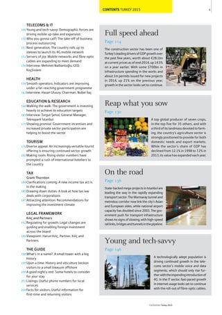 CONTENTS TURKEY 2015 5
THEREPORT Turkey 2015
Full speed ahead
Page 114
The construction sector has been one of
Turkey’sleadingdriversofGDPgrowthover
the past few years, worth about €28.1bn
at current prices as of end-2014, up 14.5%
on a year earlier. With some $700bn in
infrastructure spending in the works and
about 1m permits issued for new projects
in 2014, up 21% on the previous year,
growth in the sector looks set to continue.
On the road
Page 136
State-backedmega-projectsinIstanbulare
leading the way in the rapidly expanding
transport sector. The Marmaray tunnel and
metrobus corridor now link the city’s Asian
and European sides, while national airport
capacity has doubled since 2003. The gov-
ernment push for transport infrastructure
shows no signs of slowing, with high-speed
raillinks,bridgesandtunnelsinthepipeline.
Reap what you sow
Page 130
A top global producer of seven crops,
in the top five for 35 others, and with
a third of its landmass devoted to farm-
ing, the country’s agriculture sector is
strongly positioned to provide for both
domestic needs and export markets.
While the sector’s share of GDP has
declined from 12.1% in 1998 to 7.2% in
2013, its value has expanded each year.
Young and tech-savvy
Page 146
A technologically adept population is
driving continued growth in the tele-
coms sector’s mobile voice and data
segments, which should only rise fur-
therwiththeimpendingintroductionof
4G. In the IT sector, fast-paced growth
in internet usage looks set to continue
with the roll-out of fibre-optic cables.
146
150
151
152
156
158
162
164
169
170
176
181
184
185
187
192
196
198
199
200
203
204
TELECOMS & IT
Young and tech-savvy: Demographic forces are
driving mobile up-take and expansion
Who you gonna call?: The take-off of business
process outsourcing
Next generation: The country rolls up its
sleeves to launch its 4G mobile network
Servers of joy: Mobile networks and fibre-optic
cables are expanding to meet demand
Interview: Mehmet Nalbantoğlu, CEO,
KoçSistem
HEALTH
Smooth operators: Indicators are improving
under a far-reaching government programme
Interview: Hasan Ulusoy, Chairman, Nobel İlaç
EDUCATION & RESEARCH
Walking the walk: The government is investing
heavily to achieve its education targets
Interview: Turgut Şenol, General Manager,
Teknopark İstanbul
Showing promise: Government incentives and
increased private sector participation are
helping to boost the sector
TOURISM
Diverse appeal: An increasingly versatile tourist
offering is ensuring continued sector growth
Making room: Rising visitor numbers have
prompted a rush of international hoteliers to
the country
TAX
Grant Thornton
Clarifications coming: A new income tax act is
in the making
Drawing down duties: A look at how tax law
deals with corporations
Attracting attention: Recommendations for
improving the investment climate
LEGAL FRAMEWORK
Kılıç and Partners
Regulating for growth: Legal changes are
guiding and enabling foreign investment
across the board
Viewpoint: Harun Kılıç, Partner, Kılıç and
Partners
THE GUIDE
What’s in a name?: A small tower with a big
history
Upon a time: History and viticulture beckon
visitors to a small treasure offshore
A good night’s rest: Some hotels to consider
for your stay
Listings: Useful phone numbers for local
services
Facts for visitors: Useful information for
first-time and returning visitors
 