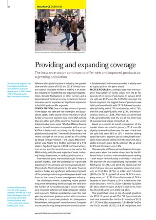 INSURANCE OVERVIEW
Turkey’s young and mobile population has driven insurance growth
Whereas the global insurance industry saw growth
slowoverthecourseof2013and2014,Turkey’sinsur-
ance sector displayed resilience, making it an attrac-
tive industry for investment and expansion opportu-
nities. Despite fluctuations in other sectors and a
depreciationofthelocalcurrency,inrealtermsTurkey’s
insurance sector experienced significant expansion
in both life and non-life segments.
CONSOLIDATION: One of the key drivers of growth
in the sector has been the rise in mergers and acqui-
sitions (M&A) in the country in recent years. In 2013
Turkey’s insurance segment saw more M&A activity
than any other part of the country’s financial sector.
Indeed,invalueterms,some70%ofallM&Asinfinance
were to do with insurance companies, with a record
€874m in deals struck, according to a 2014 report by
globalconsultancyPwC.Thetrendisillustrativeofthe
recent strength of the sector, as well as of its ability
to attract foreign investors – the largest M&A trans-
action was Allianz SE’s €684m purchase of a 94%
stake in Yapı Kredi Sigorta. In 2014 the financial serv-
ices sector was the second most active sector for
M&A activity, with the vast majority of deals, includ-
ing foreign investment, in banking and insurance.
International giants are thus looking at Turkey as a
growth market, with the potential for significant
expansion in life, pensions and more specialised non-
life products. The implications for the wider financial
sector in Turkey are significant, as the recent growth
oftheprivatepensionssegmenthasgivenawelcome
boost to the country’s asset management industry.
Yet challenges remain. Sustaining recent growth
may prove demanding, while taking to the next level
the number of Turks willing to pay in to non-compul-
sory insurance schemes will test companies’ resolve
and ingenuity. Political uncertainties over the next
yearmayalsocreategreatercaution,withconsumers
less likely to try out new products in consequence.
Nonetheless, with growth rates that most European
insurerswouldenvy,alongwithsomesoundeconom-
ic fundamentals, the insurance market is widely seen
as a good pick for the years ahead.
FACTS&FIGURES:AccordingtodatafromtheInsur-
ance Association of Turkey (TSB), non-life by far
exceeds life in terms of premiums. In January 2015
the split was 89.3% non-life, 10.7% life. Amongst the
former segment, the biggest share of premiums was
heldbysickness/health,with23.3%;followedbymotor
vehicle liability, with 17.7%; land vehicles, with 17.6%;
then fire and applied perils, with 17.4%; and miscel-
laneous losses at 11.9%. After that, accident took
3.4%, general liability took 3%, and all the other lines
of business took shares of less than 1%.
Based on a month-to-month comparison of the
market shares recorded in January 2014, non-life
slightly increased its share over the year – back then
the split had been 88% to 12% – and the ranking
spreadbymarketsegmentsawsickness/healthover-
come motor vehicle liability. Over the course of 2014,
sector premiums grew 10.7%, with non-life up some
12.4% and life down some 1.4%.
Thiswasquiteadifferentpicture,however,frompre-
vious years, when the market shares held by the dif-
ferent lines of business maintained the same ranking
– with motor vehicle liability in the lead – and both
life and non-life also experiencing real growth. The
TSB figures for 2012 and 2013, the latest years for
which full-year data are available, show total premi-
ums at TL19.8bn (€7bn) in 2012 and TL24.2bn
(€8.5bn) in 2013 – growth of some 22.21% in mon-
etary terms, or 13.79% if an inflation rate of 7.4% is
factored in. Non-life grew 13.34% in real terms over
those two years, from TL17.1bn (€6bn) to TL20.8bn
(€7.3bn), while life grew 16.62% in real terms, from
TL2.7bn (€954.2m) to TL3.4bn (€1.2bn).
This growth had come on top of overall growth in
the 2011-12 period as well. The TSB figures indicate
that total premiums for the first 11 months of 2011
ofTL17.2bn(€6bn),comparedtoTL19.8bn(€7bn)for
thefirst11monthsof2012,or8.8%realgrowth,with
The insurance segment has
been seeing significant
consolidation activity in
recent years. In 2013, some
70% of financial sector
M&As involved an insurer.
In terms of premiums,
non-life is the leading
segment, with 89.3% of the
total. The biggest share of
premiums was held by
sickness/health, with
23.3%, and motor vehicle
liability, with 17.7%.
68
Providing and expanding coverage
The insurance sector continues to offer new and improved products to
a growing population
www.oxfordbusinessgroup.com/country/turkey
 