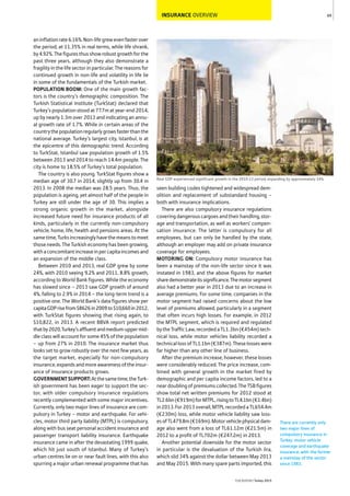 INSURANCE OVERVIEW
aninflationrate6.16%.Non-lifegrewevenfasterover
the period, at 11.35% in real terms, while life shrank,
by4.92%.Thefiguresthusshowrobustgrowthforthe
past three years, although they also demonstrate a
fragility in the life sector in particular. The reasons for
continued growth in non-life and volatility in life lie
in some of the fundamentals of the Turkish market.
POPULATION BOOM: One of the main growth fac-
tors is the country’s demographic composition. The
Turkish Statistical Institute (TurkStat) declared that
Turkey’s population stood at 77.7m at year-end 2014,
up by nearly 1.3m over 2013 and indicating an annu-
al growth rate of 1.7%. While in certain areas of the
countrythepopulationregularlygrowsfasterthanthe
national average. Turkey’s largest city, Istanbul, is at
the epicentre of this demographic trend. According
to TurkStat, Istanbul saw population growth of 1.5%
between 2013 and 2014 to reach 14.4m people. The
city is home to 18.5% of Turkey’s total population.
The country is also young. TurkStat figures show a
median age of 30.7 in 2014, slightly up from 30.4 in
2013. In 2008 the median was 28.5 years. Thus, the
population is ageing, yet almost half of the people in
Turkey are still under the age of 30. This implies a
strong organic growth in the market, alongside
increased future need for insurance products of all
kinds, particularly in the currently non-compulsory
vehicle, home, life, health and pensions areas. At the
sametime,Turksincreasinglyhavethemeanstomeet
those needs. The Turkish economy has been growing,
withaconcomitantincreaseinpercapitaincomesand
an expansion of the middle class.
Between 2010 and 2013, real GDP grew by some
24%, with 2010 seeing 9.2% and 2011, 8.8% growth,
according to World Bank figures. While the economy
has slowed since – 2013 saw GDP growth of around
4%, falling to 2.9% in 2014 – the long-term trend is a
positive one. The World Bank’s data figures show per
capitaGDPrisefrom$8626in2009to$10,660in2012,
with TurkStat figures showing that rising again, to
$10,822, in 2013. A recent BBVA report predicted
thatby2020,Turkey’saffluentandmedium-uppermid-
dle class will account for some 45% of the population
– up from 27% in 2010. The insurance market thus
looks set to grow robustly over the next few years, as
the target market, especially for non-compulsory
insurance,expandsandmoreawarenessoftheinsur-
ance of insurance products grows.
GOVERNMENTSUPPORT:Atthesametime,theTurk-
ish government has been eager to support the sec-
tor, with older compulsory insurance regulations
recently complemented with some major incentives.
Currently, only two major lines of insurance are com-
pulsory in Turkey – motor and earthquake. For vehi-
cles, motor third party liability (MTPL) is compulsory,
along with bus seat personal accident insurance and
passenger transport liability insurance. Earthquake
insurance came in after the devastating 1999 quake,
which hit just south of Istanbul. Many of Turkey’s
urban centres lie on or near fault lines, with this also
spurring a major urban renewal programme that has
seen building codes tightened and widespread dem-
olition and replacement of substandard housing –
both with insurance implications.
There are also compulsory insurance regulations
coveringdangerouscargoesandtheirhandling,stor-
age and transportation, as well as workers’ compen-
sation insurance. The latter is compulsory for all
employees, but can only be handled by the state,
although an employer may add on private insurance
coverage for employees.
MOTORING ON: Compulsory motor insurance has
been a mainstay of the non-life sector since it was
instated in 1983, and the above figures for market
sharedemonstrateitssignificance.Themotorsegment
also had a better year in 2013 due to an increase in
average premiums. For some time, companies in the
motor segment had raised concerns about the low
level of premiums allowed, particularly in a segment
that often incurs high losses. For example, in 2012
the MTPL segment, which is required and regulated
bytheTrafficLaw,recordedaTL1.3bn(€454m)tech-
nical loss, while motor vehicles liability recorded a
technicallossofTL1.1bn(€387m).Theselosseswere
far higher than any other line of business.
After the premium increase, however, these losses
were considerably reduced. The price increase, com-
bined with general growth in the market fired by
demographic and per capita income factors, led to a
neardoublingofpremiumscollected.TheTSBfigures
show total net written premiums for 2012 stood at
TL2.6bn(€919m)forMTPL,risingtoTL4.1bn(€1.4bn)
in2013.For2013overall,MTPLrecordedaTL654.4m
(€230m) loss, while motor vehicle liability saw loss-
esofTL479.8m(€169m).Motorvehiclephysicaldam-
age also went from a loss of TL61.12m (€21.5m) in
2012 to a profit of TL702m (€247.2m) in 2013.
Another potential downside for the motor sector
in particular is the devaluation of the Turkish lira,
which slid 34% against the dollar between May 2013
and May 2015. With many spare parts imported, this
69
THEREPORT Turkey 2015
Real GDP experienced significant growth in the 2010-13 period, expanding by approximately 24%
There are currently only
two major lines of
compulsory insurance in
Turkey: motor vehicle
coverage and earthquake
insurance, with the former
a mainstay of the sector
since 1983.
 