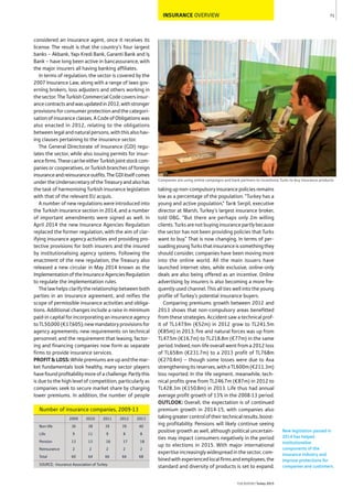INSURANCE OVERVIEW
considered an insurance agent, once it receives its
license. The result is that the country’s four largest
banks – Akbank, Yapı Kredi Bank, Garanti Bank and Iş
Bank – have long been active in bancassurance, with
the major insurers all having banking affiliates.
In terms of regulation, the sector is covered by the
2007 Insurance Law, along with a range of laws gov-
erning brokers, loss adjusters and others working in
thesector.TheTurkishCommercialCodecoversinsur-
ancecontractsandwasupdatedin2012,withstronger
provisionsforconsumerprotectionandthecategori-
sationofinsuranceclasses.ACodeofObligationswas
also enacted in 2012, relating to the obligations
betweenlegalandnaturalpersons,withthisalsohav-
ing clauses pertaining to the insurance sector.
The General Directorate of Insurance (GDI) regu-
lates the sector, while also issuing permits for insur-
ancefirms.ThesecanbeeitherTurkishjointstockcom-
paniesorcooperatives,orTurkishbranchesofforeign
insuranceandreinsuranceoutfits.TheGDIitselfcomes
undertheUndersecretaryoftheTreasuryandalsohas
the task of harmonising Turkish insurance legislation
with that of the relevant EU acquis.
A number of new regulations were introduced into
the Turkish insurance section in 2014, and a number
of important amendments were signed as well. In
April 2014 the new Insurance Agencies Regulation
replaced the former regulation, with the aim of clar-
ifying insurance agency activities and providing pro-
tective provisions for both insurers and the insured
by institutionalising agency systems. Following the
enactment of the new regulation, the Treasury also
released a new circular in May 2014 known as the
ImplementationoftheInsuranceAgenciesRegulation
to regulate the implementation rules.
Thelawhelpsclarifytherelationshipbetweenboth
parties in an insurance agreement, and reifies the
scope of permissible insurance activities and obliga-
tions. Additional changes include a raise in minimum
paid-in capital for incorporating an insurance agency
toTL50,000(€17,605);newmandatoryprovisionsfor
agency agreements; new requirements on technical
personnel; and the requirement that leasing, factor-
ing and financing companies now form as separate
firms to provide insurance services.
PROFIT&LOSS:Whilepremiumsareupandthemar-
ket fundamentals look healthy, many sector players
havefoundprofitabilitymoreofachallenge.Partlythis
is due to the high level of competition, particularly as
companies seek to secure market share by charging
lower premiums. In addition, the number of people
takingupnon-compulsoryinsurancepoliciesremains
low as a percentage of the population. “Turkey has a
young and active population,” Tarık Serpil, executive
director at Marsh, Turkey’s largest insurance broker,
told OBG. “But there are perhaps only 2m willing
clients.Turksarenotbuyinginsurancepartlybecause
the sector has not been providing policies that Turks
want to buy.” That is now changing. In terms of per-
suadingyoungTurksthatinsuranceissomethingthey
should consider, companies have been moving more
into the online world. All the main issuers have
launched internet sites, while exclusive, online-only
deals are also being offered as an incentive. Online
advertising by insurers is also becoming a more fre-
quently used channel. This all ties well into the young
profile of Turkey’s potential insurance buyers.
Comparing premiums growth between 2012 and
2013 shows that non-compulsory areas benefitted
from these strategies. Accident saw a technical prof-
it of TL147.9m (€52m) in 2012 grow to TL241.5m
(€85m) in 2013; fire and natural forces was up from
TL47.5m (€16.7m) to TL218.8m (€77m) in the same
period. Indeed, non-life overall went from a 2012 loss
of TL658m (€231.7m) to a 2013 profit of TL768m
(€270.4m) – though some losses were due to Axa
strengtheningitsreserves,withaTL600m(€211.3m)
loss reported. In the life segment, meanwhile, tech-
nical profits grew from TL246.7m (€87m) in 2012 to
TL428.3m (€150.8m) in 2013. Life thus had annual
average profit growth of 13% in the 2008-13 period.
OUTLOOK: Overall, the expectation is of continued
premium growth in 2014-15, with companies also
takinggreatercontroloftheirtechnicalresults,boost-
ing profitability. Pensions will likely continue seeing
positive growth as well, although political uncertain-
ties may impact consumers negatively in the period
up to elections in 2015. With major international
expertise increasingly widespread in the sector, com-
binedwithexperiencedlocalfirmsandemployees,the
standard and diversity of products is set to expand.
71
THEREPORT Turkey 2015
Companies are using online campaigns and bank partners to incentivise Turks to buy insurance products
New legislation passed in
2014 has helped
institutionalise
components of the
insurance industry and
improve protections for
companies and customers.SOURCE: Insurance Association of Turkey
2009 2010 2011 2012 2013
Non-life 36 38 39 39 40
Life 9 11 9 8 8
Pension 13 13 16 17 18
Reinsurance 2 2 2 2 2
Total 60 64 66 66 68
Number of insurance companies, 2009-13
 