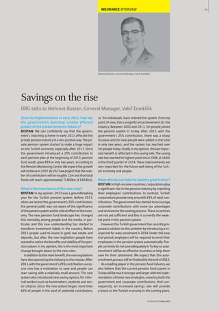 INSURANCE INTERVIEW
Mehmet Bostan, General Manager, Vakıf Emeklilik
Since its implementation in early 2013, how has
the government’s matching scheme affected
growth of the private pensions industry?
BOSTAN: We can confidently say that the govern-
ment’s matching scheme in early 2013 affected the
privatepensionindustryinaverypositiveway.Thepri-
vate pension system started to make a huge impact
on the Turkish economy, especially after 2013. Since
the government introduced a 25% contribution to
each pension plan at the beginning of 2013, pension
fund assets grew 85% in only two years, according to
thePensionMonitoringCentre.Weexpectthisgrowth
willcontinuein2015.By2023weprojectthatthenum-
ber of contributors will be roughly 12m and that total
funds will reach approximately TL400bn (€140.8bn).
What is the importance of the new rules?
BOSTAN: In my opinion, 2013 was a groundbreaking
year for the Turkish pension system. Before 2013,
when we lacked the government’s 25% contribution,
the general public was not aware of the significance
ofthepensionsystemanditscriticaleffectontheecon-
omy. The new pension fund landscape has changed
this mentality among people and the media, in par-
ticular, and this new understanding has started to
transform investment habits in the country. Before
2013 people used to invest in gold, real estate and
deposits, but after the new legislation people have
started to notice the benefits and viability of the pen-
sion system. In my opinion, this is the most important
change brought about by the new rules.
Inadditiontothismainbenefit,thenewregulations
havealsoopeneduptheindustrytothemasses.After
2013,withthegovernment’s25%contribution,every-
one now has a motivation to save and people can
start saving with a relatively small amount. The new
system also introduced new saving options for infor-
mal workers such as homemakers, students and sen-
ior citizens. Since the new system began, more than
62% of people in the pool of potential contributors,
i.e. 5m individuals, have entered the system. From my
point of view, this is a significant achievement for the
industry. Between 2003 and 2013, 3m people joined
the pension system in Turkey. After 2013, with the
government’s 25% contribution, there was a sharp
increase and 2m new people were added to the total
in only two years, and the system has reached over
5mpeopletoday.Finally,inmyopinion,thelastimpor-
tant benefit is reflected in the saving rate. The saving
ratehasreacheditshighestpointsince2008,at14.6%
in the third quarter of 2014. These improvements are
very important for the future well-being of the Turk-
ish economy and people.
Whatreformscanhelptheindustrygrowfurther?
BOSTAN:Inhigh-incomecountries,corporationsplay
a significant role in the pension industry by matching
their employees’ contributions. In contrast, Turkish
corporations provide only around 6.42% of total con-
tributions. The government has started to encourage
corporate contributions with some tax advantages
and revisions to the vesting process. These incentives
are not yet sufficient and this is currently the weak-
est point in the pension system.
However,theTurkishgovernmenthasrecentlypro-
posed a solution to this problem by introducing a tri-
al period for auto-enrolment in 2014. Under this new
trial period, employers will be required to enrol their
employees in the pension system automatically. Peo-
plecurrentlydonotsaveadequatelyinTurkeysoauto-
enrolment will be an effective incentive to help them
save for their retirement. We expect that this auto-
enrolmentprocesswillbefinalisedbytheendof2015.
As a leading player in the pension fund industry, we
also believe that the current pension fund system in
Turkeywillbemuchstrongerandlargerwiththeimple-
mentation of these new strategies, meaning both the
government and corporate contributions. And con-
sequently, an increased savings rate will provide
a boost to the Turkish economy in the coming years.
73
THEREPORT Turkey 2015
Savings on the rise
OBG talks to Mehmet Bostan, General Manager, Vakıf Emeklilik
 