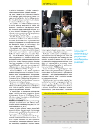 INDUSTRY OVERVIEW
forthesectorrosefrom153.1in2013to176.8in2014.
Productivity, it would seem, has been rewarded.
THETIGER’SROAR: Turkey’s industrial and manufac-
turing heartland has long been the north-west – the
region stretching from the Greek and Bulgarian bor-
dersthroughIstanbulandsouthtoIzmit,Bursa,Eskişe-
hir and around the Marmara region.
This is still the area with the highest concentration
of industry, although other important clusters exist
around the capital, Ankara, the Aegean city of Izmir,
and, increasingly, out across Anatolia, with cities such
as Konya, Şanlıurfa, Adana and Kayseri also seeing
industrial growth in recent times. This has led to them
being dubbed the “Anatolian Tigers”.
Yet while these businesses may have started out in
Anatolia, many now have a quite global reach. Indeed,
research by the Turkish business magazine Ekonomist
inearly2014showedthatthetop500AnatolianTigers
now account for around 10-11% of Turkey’s total
exports and around 10% of the country’s GDP.
This has led in recent times to a blurring of the dis-
tinctions between the traditional, mainly Istanbul and
north-western-based industries – often members of
the Turkish Industry and Business Association (TÜSİ-
AD), – and the Anatolians, often previously concen-
tratedinorganisationssuchastheAssociationofInde-
pendent Industrialists and Businessmen (MÜSİAD). In
recent times, some of the most prominent Anatolian
TigershavefoundaplaceinTÜSİAD,whichrepresents
around 600 leading businesses, representing around
halfthecountry’sworkforce.Indeed,severalseniorposi-
tions in TÜSİAD are now held by the Tigers.
TÜSİAD and MÜSİAD are thus the two largest and
mostinfluentialprofessionalorganisationsinTurkey’s
industrial world. The private sector is also represent-
ed by the Union of Chambers and Commodity
ExchangesofTurkey(TOBB),whose365membersare
all representatives of local chambers of commerce,
industry and commodity exchanges.
On the governmental side, the Ministry of Science,
IndustryandTechnologyhasbeentheleadbodysince
2011, when the previous, Ministry of Industry and
Trade was reorganised and renamed.
In addition, there are several other ministries that
are also crucial for the sector, including the Ministry
of Economy, the Ministry for EU Affairs, the Ministry
of Environment and Urbanisation, and the Ministry of
Energy and Natural Resources.
IMPORTANCEOFSMES:WhileTurkeyhasmanylarge
enterprises of domestic origin in its industrial sector,
small and medium-sized enterprises (SMEs) still con-
stitute a key part of the sector.
Indeed, according to Turkish Treasury figures, SMEs
account for 99% of all enterprises in the country, at
1.9m, along with around 78% of all employment, 62%
of exports and 57% of total value-added.
The sector receives support too from both the gov-
ernment and from international organisations such
as the European Investment Bank, which gives assis-
tanceviaAkbank,bolsteringitsfinancingofSMEs.The
SME Development Organisation is also there to assist
in training, technology development and innovation,
export orientation and quality improvement.
TheTurkishCreditGuaranteeFund(KGF)alsoworks
asanintermediarytohelpSMEsgainbankcredit,with
anemphasisonhelpingnewSMEsinthehigh-techfield
and those located in the regions. Post 2007/08 crisis,
theKGFprovidedcounterguaranteesofaroundTL1bn
(€352.1m), enabling SMEs to access some TL10bn
(€3.5bn) in credit and helping fuel the rapid econom-
ic turnaround of the 2010-11 period.
Several other bodies are important players in the
SME world, including the SME Venture Capital Invest-
ment Trust and the Istanbul Venture Capital Initiative.
The former is a risk capital intermediary in the finan-
cialmarkets,thelatterTurkey’sfirstfundoffundsand
co-investment programme.
A third important force now is the Anatolian Ven-
ture Capital Fund, which is being supported by EU pre-
accession funding and will see some €16m of invest-
mentsinSMEsintargetedAnatolianregions.Thefund
is investing in companies in the 43 most disadvan-
taged regions of Turkey, where there is considerable
79
THEREPORT Turkey 2015
SOURCE:TUIK*2010=100
Industrial production index, 2005-14*
0
30
60
90
120
150
2014201320122011201020092008200720062005
SMEs account for 99% of all enterprises in the country
Small and medium-sized
enterprises (SMEs)
constitute a key part of the
industrial sector. The SME
sector receives support
from the government,
international organisations
and several bodies
providing funding.
 