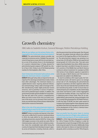 INDUSTRY & RETAIL INTERVIEW
Sadettin Korkut, General Manager, Petkim Petrokimya Holding
What do you believe are the primary factors driv-
inggrowthintheTurkishpetrochemicalsindustry?
KORKUT: The petrochemicals industry provides raw
materialstonumeroussectors.Globally,ithasassumed
alevelofimportanceonparwiththeironandsteelsec-
tor, as one of the primary forces in the development
of a country’s industrial base. In Turkey, demand for
petrochemical goods outpaces GDP growth by a fac-
tor of two. In fact, Turkey is one of the fastest growing
markets for thermoplastics after China.
GivenTurkey’slackofdomestichydrocarbons,what
keeps the chemicals industry competitive?
KORKUT:AlthoughTurkeyreliesonimportsforthevast
majorityofitsnaturalgasandpetroleumneeds,itdoes
have other advantages. The chemicals industry is a
capital-intensive sector requiring advanced informa-
tion and technology. Turkey is able to leverage its flex-
ible manufacturing model, highly-productive human
resources, and its proximity to sources of hydrocar-
bons and to potential export markets. In addition, the
governmentprovidesspecialsubsidiesforlocalproduc-
tion that also add to the country’s competitiveness.
When you look at some of the most successful coun-
tries in the sector, such as Germany, France and South
Korea,youseethatmanyofthempossessrelativelyfew
hydrocarbon resources themselves.
What is the role of the petrochemicals industry in
helpingTurkeytoreachits2023targetsandthegoal
of having $50bn in chemical exports in particular?
KORKUT:Turkeyiscurrentlyanetimporterinthechem-
icals sector, unlike the EU countries mentioned above.
In 2014, the trade deficit for the chemicals sector,
excludingmineraloils,stoodat$20.47bn.Turkeyisthe
19th largest economy in the world, but ranks 29th in
chemical product sales and 32nd in ethylene produc-
tion. Given the considerable trade deficit facing the
country,itisimportantthatitdevelopsitsexportcapac-
ity across all industries, including chemicals, which is
whythegovernmenthassetthesegoals.Overthepast
few years, the global chemicals industry has suffered
as a result of the lingering effects of the financial cri-
sis. The petrochemicals segment was growing at an
annual rate of 6-8% before 2008 but has experienced
annual growth of 4-4.5% since then. That said, some
regionshavefaredbetterthanothers.Whilemanynew
projects have been cancelled in Europe, the resource-
rich countries of the Middle East and North America
continue to attract investment; for example, by 2018,
10m tonnes of new ethylene capacity is expected to
come into play in North America and 7.5m tonnes is
expected to be added in the Middle East.
To reach its ambitious 2023 export goals, the Turk-
ish chemicals sector will need to grow at an average
annual rate of 12%. Developing the petrochemicals
segment is essential, as all other segments within the
sectorrelyontherawmaterialsthatitprovidesfortheir
own manufacturing needs. In order to ensure that our
chemicalexportsarecompetitive,wealsoneedtokeep
costs down and finances under control. Aggregation
of production facilities will play a very important role
in addressing both of these needs. Plans for an inte-
gratedrefinery,petrochemicals,energyandlogisticshub
are currently being developed for the Petkim Peninsu-
la with the help of SOCAR, the Azeri state-owned oil
company. By bringing together these disparate inputs,
webelievethattherearelargegainstobehadinterms
of the development of the country’s chemical manu-
facturing industry as a whole.
How successful has the sector been in moving
towardstheproductionofhighervalue-addedprod-
ucts and reducing imports of intermediate goods?
KORKUT: In 2014, high-technology goods accounted
for 5-6% of Turkey’s $157bn of exports. In order for
thisproportiontoreachthetargetof20%,thereneeds
tobealong-termplanforthesector.Additionally,Turkey
needs to decrease its reliance on imported intermedi-
ategoods,whichcurrentlyaccountfor70%ofimports.
84
Growth chemistry
OBG talks to Sadettin Korkut, General Manager, Petkim Petrokimya Holding
www.oxfordbusinessgroup.com/country/turkey
 