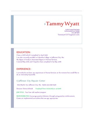 TammyWyatt
11705 County Road 4031
Holts summit, mo. 65043
573-418-4100
Tammyw7277@gmail.com
EDUCATION:
I have a GED which I completed in April 2001
I am also currently enrolled in Columbia College in Jefferson City, Mo.
My degree of study is Associates Degree in Human Services,
I started May 2016 and I hoped to have completed it by May 2018
EXPERIENCE:
I currently do not have any experiences in Human Services at the moment but would like to
do an internship if possible.
1) Jefferson City Daycare Center
1002 Myrtle Ave. Jefferson City, Mo. 65109 573-636-6461
Director: Donna Schiedt Employed from 10/20/2015 to 4/1/2016
JOB TITLE: Two Year old teacher/caregiver
RESPONSIBLITIES: Encourage positive behavior through using positive reinforcement,
Create an implemented curriculum that was age appropriate.
 