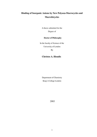 1
Binding of Inorganic Anions by New Polyaza-Macrocycles and
Macrobicycles
A thesis submitted for the
Degree of
Doctor of Philosophy
In the faculty of Science of the
University of London
By
Christos A. Ilioudis
Department of Chemistry
King’s College London
2003
 