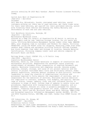 service schooling DD 2025 Mail handler .Master Trainer Licenses Forklift,
Scamp,
Leitch Auto Mall of Fayetteville NC
(Feb-2012 - Dec-2012)
Salesman
Sell New Kia, Mitsubishi, Suzuki, pre-owned used vehicles, assist
customers picking out there new or used vehicles, get there trade value
for their used vehicles, get pay-off for their pre-owned vehicle, assist
with financing there vehicle and knowing the Safety Warranty and
Performance of each new and uses vehicles.
Volt Workforce Solutions, Raleigh, NC
(Aug-2011 - Dec-2011)
Maintenance Warehouse Clerk
Started as a Temp for Cargill of Fayetteville NC Assist in setting up
there supply room by tag, labeling storage locates, for all parts and
tools, Utilizing Maintenance Management System (cmms) other name (MAXIMO
SAP), also shipping item to customers and Vendors for repair, Utilizing
FEDEX/UPS ,using the NCDOT rules for shipping. Receiving items from other
vendors down loading and uploading utilizing forklift offload flatbed,
box truck chemical item label and storage in location, Hazards Material
Certification. Utilizing company credit card and vehicle computer XP
Microsoft Excel and Word.
Kellogg Brown & Root- LOGCAP III, & IV Tallit Iraq
(Dec-2009 – May-2011)
Logistics Warehouseman Senior
Receives, check in, and issues materials in support of construction and
maintenance activities. Responsible for warehouse layout planning,
establishment of document files, preparation of required documents and
reports. Maintains inventories and completes records. Ensures proper
planning, receipt, storage, and issue of all project material and the
control of project furnished small tools and third party rentals. Under
general supervision, receives general guidance on work priority. Provides
leadership to cause the creation of organizational structure and
processes required to fully execute the requirement of services, and is
responsible for the execution of services. Evaluates service execution
for compliance to contract, schedule, cost budgets, and quality. Advises
team of status, issues, impacts, risk, and cost influence factors in
reference to scope of work. Informs team of updates to safety rules and
procedures. Experience with transportation movement requests, and air
movement requests. Ensures all cargo is properly packaged for onward
movement. Inventory and properly account for cargo. Computer experience:
Windows 98, 2003-7 and XP, Microsoft Excel and Word, Fed-Log, SAMS-I/TDA
and Automated Logistics Information Management System (ALIMS), RF-ITV,
and RFID Tracking Portal, IBS-CMM, and ILAP. Caiman Plus OPNET Course (40
hr.)
ITT Industries, Ft. Bragg, NC
(April-2007 – Nov-2009)
Production Control Clerk
Responsible for work order management, utilizing Wildcat Management
System (WMMS), SAMS-I/TDA. Represented the Army’s CLACC Reconstitution
 