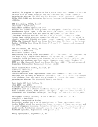 Section, in support of Operation Noble Eagle/Enduring Freedom. Calculated
factors such as type, quantity and analyzed man-hour usage. Computer
experience: Windows 98, 2000 and XP, Microsoft Excel and Word, Fed-Log,
ILAP, SAMS-I/TDA and Automated Logistics Information Management System
(ALIMS).
ITT Industries, GMASS, Kuwait
(Nov-2005 – March-2007)
Production Control Specialist Lead
Managed and controlled work packets for equipment inducted into the
maintenance cycle. Open, close and track job orders, including parts
visibility utilizing Army War Reserve Deployment System (AWRDS).
Completed man-hour entries, and was a major player in Heavy Brigade
Combat Team (HBCT) mission, supporting the war-fighter. Participated in
mission essential OIF/OEF equipment issues. Computer experience: Windows
2000, XP, Microsoft Excel and Word, Fed-Log, Army War Reserve Deployment
System (AWRDS), Form-flow, DA Forms 2765 and 2407 (manual and automated)
and ILAP.
ITT Industries, Ft. Bragg, NC
(Nov-2003 – Mar-2005)
Production Control Clerk
Responsible for work order management, utilizing SAMS-I/TDA, representing
the Army’s MOB - DEMOB/CLACC Reconstitution Section in support of
Operation Noble Eagle/Enduring Freedom. Calculated factors such as type,
quantity and analyzed man-hour usage. Computer experience: Windows 98,
2000 and XP, Microsoft Excel and Word, Fed-Log, SAMS-I/TDA and Automated
Logistics Information Management System (ALIMS).
Stock Distribution Center, Raleigh, NC
(Jan-2003 -Nov-2003)
Forklift Operator
Loaded/Un-loaded home improvement items onto commercial vehicles and
railcars for delivery to external customers. Familiarities with warehouse
pull tickets, load manifests and placement of load disbursement. Computer
experience: Windows 98, Microsoft Excel, and Word.
Team Works USA Hunt Valley, VA
(Feb-2000 –Jan-2003)
Forklift Operator/Warehouseman
Performed work as a skilled warehouse worker, pulled items from stock to
fill customer orders, both general and special. Updated inventory weekly,
identified and corrected shortages, and re-palletized stock for shipment.
Employment Control Industry (Black & Decker), Fayetteville, NC
(Jan-1999 – Feb-2000)
Forklift Operator/Line Worker
Production worker for a major manufacturer of home improvement power
tools. Pulled stock for production lines to ensure 24-hour operation, and
no work stoppages occurred. Conducted inventory daily to ensure accurate
parts count. Maintained accurate records of parts produced. Promoted to
Forklift Operator. Experienced with pallet jack.
Kelly Springfield, Fayetteville, NC
 