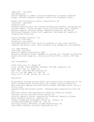 (Feb-1997 – Jan-1999)
Lab Technician
Tested compound in rubber. Utilized rheometers to measure compound
weight. Entered compound rheometer results into database hourly.
Maiden form Distribution Center, Fayetteville, NC
(Jun-1995 – Feb-1997)
Shipping Clerk
Entered inventory data into central warehousing database. Palletized and
stocked orders. Filled customer orders utilizing Power Ship 2 Federal
Express computer tracking system; expediting material deliveries.
Maintained frequent contact with suppliers. Performed all aspects of
shipping and receiving.
Fiasco Consumer Products, Inc.
(Jan-1993 –Jue-1994)
Production Line Worker
Performed production line pulls for products in use; using forklift,
computer and pallet jacks. Built products from schematics, and diagrams.
U.S. Army Reserve
(Jan-1986 –Jan-1994)
Material Handling Specialists (92A)
Worked as warehouse worker (NCARNG) in Raleigh, NC. Provided all National
Guard units with supplies, utilizing DA Form 2765-1, 1348-1, 1687 and
D6S.
Unit Assignments:
216th Trans Det, Ft. Bragg, NC
Co B, 1st BN, 108th Regiment (wvza9b), 4th BDE, Lumberton, NC
824th QM Co AD, Ft. Bragg, NC
DET 1 HHC, 230th SPT BN, Raleigh, NC
AIT Co T 1st BN, QMBE, Ft. Lee, VA
Basic Co A, 1st BN, 3rd BD, Ft. Dix, NJ
Education:
Miller-Motte College Driving School CDL License Class A Fayetteville, NC
Swift Transportation Driven School CDL License Class A Richmond VA
Mine Resistant Ambush Protected Vehicle Caiman PlusOPNET Course (40 hr.)
Tillie Iraq
Standard Army Maintenance System – Enhanced Sam-e Fayetteville Tech Com
Col
Microsoft Office 2003 Fayetteville Technical Community College
Tactical Security Officers Course Dallas, TX
Forklift Operator Course, Fayetteville Technical Community College
Basic Airborne School Ft. Banning, GA
Primary Leadership Development Course Ft. Jackson, SC
US Army Quartermaster School Ft. Lee, VA
Sociology Course, Methodist College Fayetteville, NC
High School Diploma, E.E Smith Fayetteville, NC
 