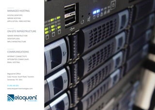 MANAGED HOSTING
HOSTED DESKTOPS
SERVER HOSTING
APPLICATION / WEB HOSTING
ON-SITE INFRASTRUCTURE
SERVER INFRASTRUCTURE
DESKTOPS (VDI)
MPLS INFRASTRUCTURE
COMMUNICATIONS
INTERNET CONNECTIVITY
INTEGRATED COMMS (VoIP)
EMAIL HOSTING
Registered Oﬃce:
Calyx House, South Road, Taunton,
Somerset, TA1 3DU
01296 340 005
www.eloquent-technologies.com
 