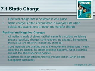 7.1 Static Charge
•   Electrical charge that is collected in one place
•   Static charge is often encountered in everyday life when
    objects rub against one another and transfer charge

Positive and Negative Charges
•   All matter is made of atoms - at their centre is a nucleus containing
    protons (positively charged) and neutrons (no charge). Surrounding
    the nucleus are electrons (negatively charged)
•   Solid materials are charged due to the movement of electrons - when
    electrons are gained, the object becomes negative. When electrons
    are lost, the object becomes positive.
•   Electrons are most often transferred through friction, when objects
    rub against each other.
                                                             See pages 248 - 250

                              (c) McGraw Hill Ryerson 2007
 